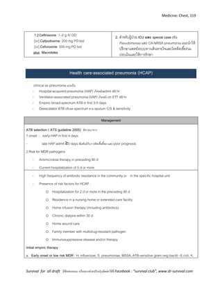 Medicine: Chest, 119
Survival for all draft มีข้อเสนอแนะ หรืออยากช่วยปรับปรุงติดต่อได้ที่ Facebook : “survival club”, www.dr-survival.com
1.2Ceftriaxone 1–2 g IV OD
[or] Cefpodoxime 200 mg PO bid
[or] Cefuroxime 500 mg PO bid
plus Macrolides
2. สาหรับผู้ป่วย ICU และ special case เช่น
Pseudomonas และ CA-MRSA pneumonia แนะนาให้
ปรึกษาแพทย์ระบบทางเดินหายใจและโรคติดเชื้อร่วม
ประเมินและให้การรักษา
Health care-associated pneumonia (HCAP)
clinical as pneumoniaแบ่งเป็น
- Hospital-acquired pneumonia (HAP) เกิดหลังadmit 48 hr
- Ventilator-associated pneumonia (VAP) เกิดหลัง on ETT 48 hr
- Empiric broad-spectrum ATB in first 3-5 days
- Deescalator ATB ปรับลด spectrum ตาม sputum C/S & sensitivity
Management
ATB selection ( ATS guideline 2005) พิจารณาจาก
1.onset : early HAP in first 4 days
- late HAP admit ≥5 days สัมพันธ์กับการติดเชื้อดื้อยาและ poor prognosis
2.Risk for MDR pathogens
- Antimicrobial therapy in preceding 90 d
- Current hospitalization of 5 d or more
- High frequency of antibiotic resistance in the community or  in the specific hospital unit
- Presence of risk factors for HCAP :
o Hospitalization for 2 d or more in the preceding 90 d
o Residence in a nursing home or extended care facility
o Home infusion therapy (including antibiotics)
o Chronic dialysis within 30 d
o Home wound care
o Family member with multidrug-resistant pathogen
o Immunosuppressive disease and/or therapy
Initial empiric therapy
a. Early onset or low risk MDR : H. influenzae, S. pneumoniae, MSSA, ATB-sensitive gram neg bacilli –E.coli, K.
 