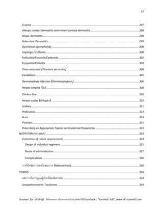 12
Survival for all draft มีข้อเสนอแนะ หรืออยากช่วยปรับปรุงติดต่อได้ที่ Facebook : “survival club”, www.dr-survival.com
Eczema ..................................................................................................................................................297
Allergic contact dermatitis and irritant contact dermatitis..................................................................298
Atopic dermatitis...................................................................................................................................298
Seborrheic Dermatitis............................................................................................................................299
Dyshidrosis (pompholyx).......................................................................................................................300
Impetigo / Ecthyma...............................................................................................................................300
Folliculitis/Furuncle/Carbuncle .............................................................................................................302
Erysipelas/Cellulitis ...............................................................................................................................303
Tinea versicolor (Pityriasis versicolor)..................................................................................................304
Candidiasis ............................................................................................................................................305
Dermatophyte infection (Dermatophytosis) ........................................................................................306
Herpes simplex (เริม)..............................................................................................................................308
Chicken Pox ...........................................................................................................................................310
Herpes zoster (Shingles).......................................................................................................................310
Scabies...................................................................................................................................................311
Pediculosis.............................................................................................................................................313
Acne.......................................................................................................................................................314
Psoriasis ................................................................................................................................................315
Prescribing an Appropriate Topical Corticosteroid Preparation ...........................................................319
NUTRITION (for adult)...............................................................................................................................324
Estimation of caloric requirements.......................................................................................................324
Design of individual regimens...........................................................................................................325
Route of administration....................................................................................................................327
Complications....................................................................................................................................330
การวินิจฉัยภาวะทุพโภชนาการ (Malnutrition)............................................................................................330
TOXICO......................................................................................................................................................334
หลักการในการดูแลผู้ป่วยที่สัมผัสสารพิษ.......................................................................................................334
Sympathomimetic Toxidrome...............................................................................................................339
 