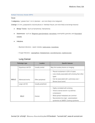 Medicine: Chest, 126
Survival for all draft มีข้อเสนอแนะ หรืออยากช่วยปรับปรุงติดต่อได้ที่ Facebook : “survival club”, www.dr-survival.com
Multiple Pulmonary Nodule (MPN)
Cause
1.malignancy ( greater than 1 cm in diameter -- are more likely to be malignant)
2.benign (<5 mm, juxtaposed to visceral pleura or interlobar fissure, are more likely to be benign lesions)
 Benign Tumors - Such as hamartomas. Hamartomas
 Autoimmune - such as Wegeners granulomatosis, sarcoidosis, eosinophilic granules, and rheumatoid
nodules
 Infections
- Bacterial infections – septic nodules, tuberculosis, nocardiosis
- Fungal infections – aspergillosis, histoplasmosis, coccidiomycosis, cryptococcosis
Lung Cancer
Pathologic type Location Specific features
NSCLC
Squamous cell CA Usually central May find cavitary lesions on imaging
Adenocarcinoma Often peripheral
- Pleural involvement in 20% of cases
- Less closely associated with smoking than other
types
- Can be associated with pulmonary scar /
fibrosis (scar tumor)
Large cell CA Usually peripheral
SCLC Central
- Highly correlated with smoking
- Tend to narrow bronchi by extrinsic
compression
- Wide spread metastasis are common
- Neuroendocrine origin : paraneoplasic
syndrome เช่น SIADH, Cushing syndrome
 
