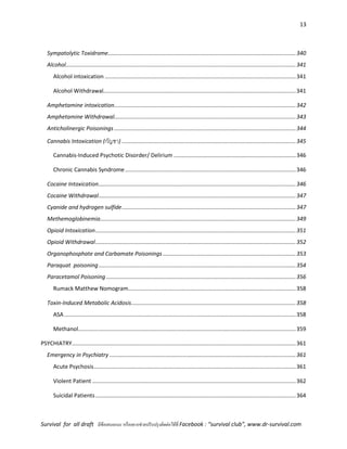 13
Survival for all draft มีข้อเสนอแนะ หรืออยากช่วยปรับปรุงติดต่อได้ที่ Facebook : “survival club”, www.dr-survival.com
Sympatolytic Toxidrome........................................................................................................................340
Alcohol...................................................................................................................................................341
Alcohol intoxication ..........................................................................................................................341
Alcohol Withdrawal...........................................................................................................................341
Amphetamine intoxication....................................................................................................................342
Amphetamine Withdrawal....................................................................................................................343
Anticholinergic Poisonings ....................................................................................................................344
Cannabis Intoxication (กัญชา) ...............................................................................................................345
Cannabis-Induced Psychotic Disorder/ Delirium ..............................................................................346
Chronic Cannabis Syndrome.............................................................................................................346
Cocaine Intoxication..............................................................................................................................346
Cocaine Withdrawal..............................................................................................................................347
Cyanide and hydrogen sulfide...............................................................................................................347
Methemoglobinemia.............................................................................................................................349
Opioid Intoxication................................................................................................................................351
Opioid Withdrawal................................................................................................................................352
Organophosphate and Carbamate Poisonings.....................................................................................353
Paraquat poisoning..............................................................................................................................354
Paracetamol Poisoning .........................................................................................................................356
Rumack Matthew Nomogram...........................................................................................................358
Toxin-Induced Metabolic Acidosis.........................................................................................................358
ASA....................................................................................................................................................358
Methanol...........................................................................................................................................359
PSYCHIATRY...............................................................................................................................................361
Emergency in Psychiatry .......................................................................................................................361
Acute Psychosis.................................................................................................................................361
Violent Patient ..................................................................................................................................362
Suicidal Patients................................................................................................................................364
 