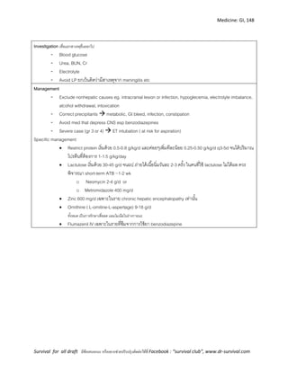 Medicine: GI, 148
Survival for all draft มีข้อเสนอแนะ หรืออยากช่วยปรับปรุงติดต่อได้ที่ Facebook : “survival club”, www.dr-survival.com
Investigation เพื่อแยกสาเหตุอื่นออกไป
- Blood glucose
- Urea, BUN, Cr
- Electrolyte
- Avoid LP ยกเว้นคิดว่ามีสาเหตุจาก meningitis etc
Management
- Exclude nonhepatic causes eg. intracranial lesion or infection, hypoglecemia, electrolyte imbalance,
alcohol withdrawal, intoxication
- Correct precipitants  metabolic, GI bleed, infection, constipation
- Avoid med that depress CNS esp benzodiazepines
- Severe case (gr 3 or 4)  ET intubation ( at risk for aspiration)
Specific management
 Restrict protein เริ่มด้วย 0.5-0.8 g/kg/d และค่อยๆเพิ่มทีละน้อย 0.25-0.50 g/kg/d q3-5d จนได้ปริมาณ
โปรตีนที่ต้องการ 1-1.5 g/kg/day
 Lactulose เริ่มด้วย 30-45 g/d จนผป.ถ่ายได้เนื้อนิ่มวันละ 2-3 ครั้ง ในคนที่ใช้ lactulose ไม่ได้ผล ควร
พิจารณา short-term ATB ~1-2 wk
o Neomycin 2-4 g/d or
o Metromidazole 400 mg/d
 Zinc 600 mg/d เฉพาะในราย chronic hepatic encephalopathy เท่านั้น
 Ornithine ( L-ornitine-L-aspertage) 9-18 g/d
ทั้งหมด เป็นการรักษาเพื่อลด แอมโมเนียในร่างกายนะ
 Flumazenil IV เฉพาะในรายที่ซึมจากการใช้ยา benzodiazepine
 