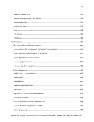 15
Survival for all draft มีข้อเสนอแนะ หรืออยากช่วยปรับปรุงติดต่อได้ที่ Facebook : “survival club”, www.dr-survival.com
Learning disorder (LD).......................................................................................................................393
Mental retardation (MR) VS Autism............................................................................................394
Anorexia Nervosa..............................................................................................................................395
Bulimia Nervosa ................................................................................................................................396
Enuresis.............................................................................................................................................398
Tic Disorders......................................................................................................................................400
Child abuse........................................................................................................................................401
Family medicine........................................................................................................................................403
หลักการเวชศาสตร์ครอบครัว(family medicine) ...........................................................................................403
หลักการดูแลผู้ป่วยโรคเรื้อรัง (Working with the family of chronic illness)......................................................404
หลักการ approach ความเชื่อเรื่องสุขภาพ(Locus of control)..............................................................................405
หลักการ approach เพื่อการเปลี่ยนแปลง พฤติกรรม ...............................................................................................406
แนวทางการดูแลผู้ป่วยที่ไม่ร่วมมือรักษา :...............................................................................................................407
หลักการดูแล “ผู้ดูแลผู้ป่วย” ( caregiver) .........................................................................................................408
Geriatric assessment.............................................................................................................................409
Fall In Eldery ภาวะหกล้มในผู้สูงอายุ ..........................................................................................................412
Constipation......................................................................................................................................418
Osteoporosis.....................................................................................................................................419
Postural Hypotension (PH)................................................................................................................421
Dementia...........................................................................................................................................421
การดูแลผู้ป่วยแบบประคับประคอง (Palliative care) .....................................................................................428
การประเมินผู้ป่วยระยะสุดท้าย ..........................................................................................................................428
เป้าหมายการดูแลผู้ป่วยแบบประคับประคอง (Palliative care)..................................................................................428
การประเมิน Function & prognosisและการใช้PPS.........................................................................................431
Pain management.............................................................................................................................434
 