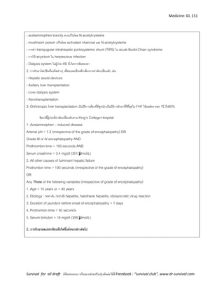 Medicine: GI, 151
Survival for all draft มีข้อเสนอแนะ หรืออยากช่วยปรับปรุงติดต่อได้ที่ Facebook : “survival club”, www.dr-survival.com
- acetaminophen toxicity ควรแก้ไขโดย N-acetylcysteine
- mushroom poison แก้ไขโดย activated charcoal และ N-acetylcysteine
- การทา transjugular intrahepatic portosystemic shunt (TIPS) ใน acute Budd-Chiari syndrome
- การให้ acyclovir ใน herpesvirus infection
- Dialysis system ในผู้ป่วย HE ที่เกิดจากพิษของยา
2. การรักษาโดยใช้เครื่องมือต่างๆ เพื่อชะลอหรือหลีกเลี่ยงการผ่าตัดเปลี่ยนตับ เช่น
- Hepatic assist devices
- Axillary liver transplantation
- Liver dialysis system
- Xenotransplantation
3. Orthotropic liver transplantation เป็นวิธีการเดียวที่พิสูจน์ว่าเป็นวิธีการรักษาที่ดีที่สุดใน FHF ให้ผลอัตรารอด 1ปี ถึง80%
ข้อบ่งชี้ผู้ป่วยที่ผ่าตัดเปลี่ยนตับตาม King’s College Hospital
1. Acetaminophen – induced disease
Arterial pH < 7.3 (irrespective of the grade of encephalopathy) OR
Grade III or IV encephalopathy AND
Prothrombin time > 100 seconds AND
Serum creatinine > 3.4 mg/dl (301 μmol/L)
2. All other causes of fulminant hepatic failure
Prothombin time > 100 seconds (irrespective of the grade of encephalopathy)
OR
Any Three of the following variables (irrespective of grade of encephalopathy)
1. Age < 10 years or > 40 years
2. Etiology : non-A, non-B hepatitis, halothane hepatitis, idiosyncratic drug reaction
3. Duration of jaundice before onset of encephalopathy > 7 days
4. Prothombin time > 50 seconds
5. Serum bilirubin > 18 mg/dl (308 μmol/L)
2. การรักษาผลแทรกซ้อนที่เกิดขึ้นดังจะกล่าวต่อไป
 