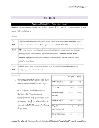Medicine: Nephrology, 157
Survival for all draft มีข้อเสนอแนะ หรืออยากช่วยปรับปรุงติดต่อได้ที่ Facebook : “survival club”, www.dr-survival.com
Pre-renal Renal
BUN : Serum Cr > 20:1 < 10
Urine sp.gr. > 1.020 < 1.010
Urine osmolarity
(mOsm)
> 500 250-300
Urine Na (mEq/L) < 20 > 40
FENa (%)
(UNa/PNa)/(UCr/PCr)
< 1 % > 1-3 %
Renal failure index < 1 > 1
NEPHRO
Acute renal failure (ชื่อใหม่ = Acute kidney injury )
Definition การทางานของไตลดลงอย่างเฉียบพลัน (ภายใน 48ชั่วโมง) : serum Cr ↑ ≥ 0.3 mg/dl or ≥ 1.5x from baseline or urine
output < 0.5 ml/kg/hr for 6 hr
Causes
Pre-
renal
Hypovolemia, Hypotension (cardiogenic shock, sepsis, anaphylaxis), Edematous state (CHF,
cirrhosis, nephrotic syndrome), Renal hypoperfusion : NSAID, ACEI, ARB, renal artery stenosis
Renal ATN (most common in renal cause) : ischemic (prolong renal hypoperfusion), toxins (drugs-
aminoglycosides, contrast media, myoglobin, heavy metal), Glomerular disease, Acute
interstitial nephritis (Drugs- NSAID, lymphoma, granulomatous), Vascular (vasculitis, renal
artery/vein thrombosis)
Post-
renal
Intrinsic (stone, blood clot, urethral stricture, BPH, CA bladder/prostate), Extrinsic (pelvic
malignancy, retroperitoneal fibrosis)
Assessment
1. หาสาเหตุอื่นที่ทาให้ BUN และ Cr สูงขึ้น เช่น GI
bleeding, steroid use โดยทั่วไป Cr < 3 mg/dl
2. R/O CKD Hx U/D, lab เดิม มีอาการมานาน
ปัสสาวะกลางคืน PE dry skin, anemia,
hyperpigmentation, BP ↑ Ix : broad cast in urine
sediment, Ca↓, PO4↑, U/S พบไตขนาดเล็ก(< 9
cm) ยกเว้น โรคอื่นที่ทาให้ไตขนาดเท่าเดิม หรือใหญ่
ขึ้น (ดูใน CKD)
 