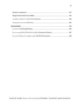 16
Survival for all draft มีข้อเสนอแนะ หรืออยากช่วยปรับปรุงติดต่อได้ที่ Facebook : “survival club”, www.dr-survival.com
Symptom management ....................................................................................................................451
Malignant Bowel Obstruction (MBO) ...............................................................................................458
การดูแลผู้ป่วยระยะสุดท้ายในช่วงเวลาที่ใกล้จะเสียชีวิต(Last hours)..............................................................................460
วิธีการดูแลญาติและครอบครัวหลังจากที่ผู้ป่วยเสียชีวิต..................................................................................................464
Communication ....................................................................................................................................466
1.การแจ้งข่าวร้าย ( Breaking Bad News)....................................................................................................466
2.แนวทางการดูแลญาติที่ขอร้องไม่ให้แพทย์แจ้งข่าวร้ายแก่ผู้ป่วย ( Conspiracy of Silence)................................................467
3.การตอบประโยคที่พบบ่อยๆในการดูแลผู้ป่วยระยะสุดท้าย Tips Of Communication....................................................468
 
