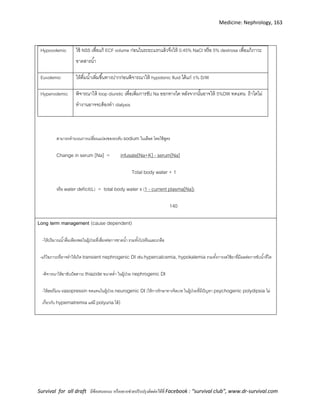 Medicine: Nephrology, 163
Survival for all draft มีข้อเสนอแนะ หรืออยากช่วยปรับปรุงติดต่อได้ที่ Facebook : “survival club”, www.dr-survival.com
Hypovolemic ใช้ NSS เพื่อแก้ ECF volume ก่อนในระยะแรกแล้วจึงให้ 0.45% NaCl หรือ 5% dextrose เพื่อแก้ภาวะ
ขาดสารน้า
Euvolemic ให้ดื่มน้าเพิ่มขึ้นทางปากก่อนพิจารณาให้ hypotonic fluid ได้แก่ 5% D/W
Hypervolemic พิจารณาให้ loop diuretic เพื่อเพิ่มการขับ Na ออกทางไต หลังจากนั้นอาจให้ 5%DW ทดแทน ถ้าไตไม่
ทางานอาจจะต้องทา dialysis
สามารถคานวณการเปลี่ยนแปลงของระดับ sodium ในเลือด โดยใช้สูตร
Change in serum [Na] = infusate[Na+K] - serum[Na]
Total body water + 1
หรือ water deficit(L) = total body water x (1 - current plasma[Na])
140
Long term management (cause dependent)
-ให้ปริมาณน้าดื่มเพียงพอในผู้ป่วยที่เสี่ยงต่อการขาดน้า รวมทั้งโปรตีนและเกลือ
-แก้ไขภาวะที่อาจทาให้เกิด transient nephrogenic DI เช่น hypercalcemia, hypokalemia รวมทั้งการงดใช้ยาที่มีผลต่อการขับน้าที่ไต
-พิจารณาให้ยาขับปัสสาวะ thiazide ขนาดต่า ในผู้ป่วย nephrogenic DI
-ให้ฮอร์โมน vasopressin ทดแทนในผู้ป่วย neurogenic DI (ให้การรักษาทางจิตเวช ในผู้ป่วยที่มีปัญหา psychogenic polydipsia ไม่
เกี่ยวกับ hypernatremia แต่มี polyuria ได้)
 