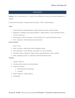 Medicine: Nephrology, 168
Survival for all draft มีข้อเสนอแนะ หรืออยากช่วยปรับปรุงติดต่อได้ที่ Facebook : “survival club”, www.dr-survival.com
Hypercalemia
Diagnosis : ได้จากการตรวจพบ Serum Ca > 10 mg /dL โดยค่า Ca ที่ได้จะต้องทาการ correct กับค่าของ albumin ในเลือดเสียก่อน จาก
สูตรต่อไปนี้
Corrected [calcium] (mg/dL) = Measured [calcium] (mg/dL) + 0.8 (4.0 - [albumin] (g/dL))
Cause :
1. Endocrinopathies : Hyperparathyroidism , Paget’s disease of the bone , Addison’ disease
2. Malignancies : Metastatic cacser ( Bone metastasis) , multiple myeloma , tumors that release PTH-like
hormone (lung cancer)
3. Pharmacologic : Vitamin D intoxication , calcum carbonate, milk , drug (thiazide diurtics, lithium
4. Other : Sarcoidosis , familial hypercalciuric hypercalcemia
Sign and symptom
1. Stones : นิ่วในไต
2. Bones : bone pain , osteitis fibrosa cystica ( pathologic fracture)
3. Grunts and groans : muscle weakness , pancreatitis , PU , gout, constipation
4. Psychiatric overtone : depression , fatigue, anorexia, sleep disturbances ,anxiety , lethargy
5. Other : polydipsia, polyuria, HT , weight loss, shortening QT interval in EKG
Treatment
1. Hydration : NSS 4-5 L
2. Increased calcium excretion : loop diuretic (lasix)
3. Inhibit bone resorption
a. Bisphosphonates (pamidronate)
b. Calcitonin
4. Steroid : lymphoma , multiple myeloma
5. Hemodialysis
 