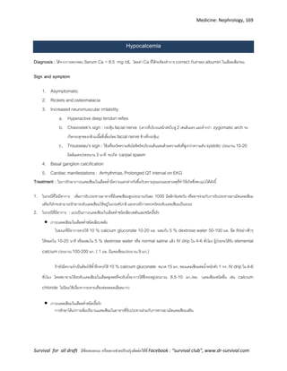 Medicine: Nephrology, 169
Survival for all draft มีข้อเสนอแนะ หรืออยากช่วยปรับปรุงติดต่อได้ที่ Facebook : “survival club”, www.dr-survival.com
Hypocalcemia
Diagnosis : ได้จากการตรวจพบ Serum Ca < 8.5 mg /dL โดยค่า Ca ที่ได้จะต้องทาการ correct กับค่าของ albumin ในเลือดเสียก่อน
Sign and symptom
1. Asymptomatic
2. Rickets and osteomalacia
3. Increased neuromuscular irritability
a. Hyperactive deep tendon reflex
b. Chavostek’s sign : กระตุ้น facial nerve (เคาะที่บริเวณหน้าต่อใบหู 2 เซนติเมตร และต่ากว่า zygomatic arch จะ
เกิดกระตุกของกล้ามเนื้อที่เลี้ยงโดย facial nerve ข้างที่กระตุ้น)
c. Trousseau’s sign : ใช้เครื่องวัดความดันโลหิตรัดบริเวณต้นแขนด้วยความดันที่สูงกว่าความดัน systolic ประมาณ 10-20
มิลลิเมตรปรอทนาน 3 นาที จะเกิด carpal spasm
4. Basal ganglion calcification
5. Cardiac manifestations: Arrhythmias, Prolonged QT interval on EKG
Treatment : ในการรักษาภาวะแคลเซียมในเลือดต่ามีความแตกต่างกันขึ้นกับความรุนแรงและสาเหตุที่ทาให้เกิดซึ่งพบแบ่งได้ดังนี้
1. ในกรณีที่ไม่มีอาการ :เพิ่มการรับประทานอาหารที่มีแคลเซียมสูงประมาณวันละ 1000 มิลลิกรัมต่อวัน หรืออาจร่วมกับการรับประทานยาเม็ดแคลเซียม
เสริมก็มักจะสามารถรักษาระดับแคลเซียมให้อยู่ในเกณฑ์ปกติ และควรมีการตรวจวัดระดับแคลเซียมเป็นระยะ
2. ในกรณีที่มีอาการ : แบ่งเป็นภาวะแคลเซียมในเลือดต่าชนิดเฉียบพลันและชนิดเรื้อรัง
 ภาวะแคลเซียมในเลือดต่าชนิดเฉียบพลัน
ในขณะที่มีอาการควรให้ 10 % calcium gluconate 10-20 มล. ผสมกับ 5 % dextrose water 50-100 มล. ฉีด IVอย่างช้าๆ
ให้หมดใน 10-20 นาที หรือผสมใน 5 % dextrose water หรือ normal saline แล้ว IV drip ใน 4-6 ชั่วโมง ผู้ป่วยจะได้รับ elemental
calcium ประมาณ 100-200 มก. ( 1 มล. มีแคลเซียมประมาณ 9 มก.)
ถ้ายังมีความจาเป็นต้องให้ซ้าอีกควรให้ 10 % calcium gluconate ขนาด 15 มก. ของแคลเซียมต่อน้าหนักตัว 1 กก. IV dripใน 4-6
ชั่วโมง โดยพยายามให้ระดับแคลเซียมในเลือดสูงพอที่จะยับยั้งอาการได้ซึ่งจะอยู่ประมาณ 8.5-10 มก./ดล. (แคลเซียมชนิดอื่น เช่น calcium
chloride ไม่นิยมใช้เนื่องจากระคายเคืองต่อหลอดเลือดมาก)
 ภาวะแคลเซียมในเลือดต่าชนิดเรื้อรัง
การรักษาได้แก่การเพิ่มปริมาณแคลเซียมในอาหารที่รับประทานร่วมกับการทานยาเม็ดแคลเซียมเสริม
 