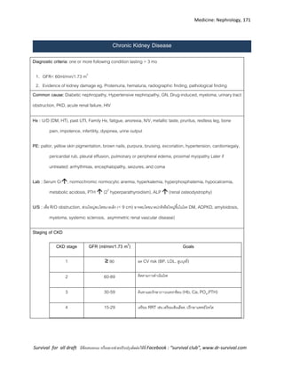 Medicine: Nephrology, 171
Survival for all draft มีข้อเสนอแนะ หรืออยากช่วยปรับปรุงติดต่อได้ที่ Facebook : “survival club”, www.dr-survival.com
Chronic Kidney Disease
Diagnostic criteria: one or more following condition lasting > 3 mo
1. GFR< 60ml/min/1.73 m2
2. Evidence of kidney damage eg. Proteinuria, hematuria, radiographic finding, pathological finding
Common cause: Diabetic nephropathy, Hypertensive nephropathy, GN, Drug-induced, myeloma, urinary tract
obstruction, PKD, acute renal failure, HIV
Hx : U/D (DM, HT), past UTI, Family Hx, fatigue, anorexia, N/V, metallic taste, pruritus, restless leg, bone
pain, impotence, infertility, dyspnea, urine output
PE: pallor, yellow skin pigmentation, brown nails, purpura, bruising, excoriation, hypertension, cardiomegaly,
pericardial rub, pleural effusion, pulmonary or peripheral edema, proximal myopathy Later if
untreated: arrhythmias, encephalopathy, seizures, and coma
Lab : Serum Cr, normochromic normocytic anemia, hyperkalemia, hyperphosphatemia, hypocalcemia,
metabolic acidosis, PTH  (20
hyperparathyroidism), ALP  (renal osteodystrophy)
U/S : เพื่อ R/O obstruction, ส่วนใหญ่พบไตขนาดเล็ก (< 9 cm) อาจพบไตขนาดปกติหรือใหญ่ขึ้นในโรค DM, ADPKD, amyloidosis,
myeloma, systemic sclerosis, asymmetric renal vascular disease)
Staging of CKD
CKD stage GFR (ml/min/1.73 m2
) Goals
1 ≥ 90 ลด CV risk (BP, LDL, สูบบุหรี่)
2 60-89 ติดตามการดาเนินโรค
3 30-59 ค้นหาและรักษาภาวะแทรกซ้อน (Hb, Ca, PO4,PTH)
4 15-29 เตรียม RRT เช่น เตรียมเส้นเลือด, ปรึกษาแพทย์โรคไต
 