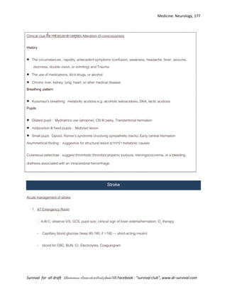Medicine: Neurology, 177
Survival for all draft มีข้อเสนอแนะ หรืออยากช่วยปรับปรุงติดต่อได้ที่ Facebook : “survival club”, www.dr-survival.com
Clinical clue ที่อาจช่วยบอกสาเหตุของ Alteration of consciousness
History
 The circumstances , rapidity, antecedent symptoms (confusion, weakness, headache, fever, seizures,
dizziness, double vision, or vomiting) and Trauma.
 The use of medications, illicit drugs, or alcohol
 Chronic liver, kidney, lung, heart, or other medical disease
Breathing pattern
 Kussmaul’s breathing: metabolic acidosis e.g. alcoholic ketoacidosis, DKA, lactic acidosis
Pupils
 Dilated pupil : Mydriatrics use (atropine), CN III palsy, Transtentorial herniation
 midposition & fixed pupils : Midbrain lesion
 Small pupil: Opioid, Horner’s syndrome (involving sympathetic tracts), Early central Herniation
Asymmetrical finding : suggestive for structural lesion มากกว่า metabolic causes
Cutaneous petechiae : suggest thrombotic thrombocytopenic purpura, meningococcemia, or a bleeding
diathesis associated with an intracerebral hemorrhage.
Stroke
Acute management of stroke
1. AT Emergency Room
: A-B-C, observe V/S, GCS, pupil size, clinical sign of brain edema/herniation; O2 therapy
- Capillary blood glucose (keep 80-180; if >180 --- short-acting insulin)
- blood for CBC, BUN, Cr, Electrolytes, Coagulogram
 