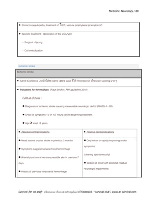 Medicine: Neurology, 180
Survival for all draft มีข้อเสนอแนะ หรืออยากช่วยปรับปรุงติดต่อได้ที่ Facebook : “survival club”, www.dr-survival.com
 Correct coagulopathy, treatment of ICP, seizure prophylaxis (phenytoin IV)
 Specific treatment: obliteration of the aneurysm
- Surgical clipping
- Coil embolization
Ischemic stroke
Ischemic stroke
 Admit ICU/Stroke unit ถ้าไม่พอ Admit เฉพาะ case ที่ให้ Thrombolytic หรือ brain swelling มาก ๆ
 Indications for thrombolysis (Adult Stroke : AHA guideline 2010)
Fulfill all of these :
● Diagnosis of ischemic stroke causing measurable neurologic deficit (NIHSS 4 – 20)
● Onset of symptoms <3 or 4.5 hours before beginning treatment
● Age ≥ least 18 years
 Absolute contraindications  Relative contraindications
● Head trauma or prior stroke in previous 3 months
● Symptoms suggest subarachnoid hemorrhage
● Arterial puncture at noncompressible site in previous 7
days
● History of previous intracranial hemorrhage
● Only minor or rapidly improving stroke
symptoms
(clearing spontaneously)
● Seizure at onset with postictal residual
neurologic impairments
 