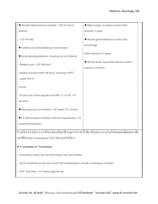 Medicine: Neurology, 181
Survival for all draft มีข้อเสนอแนะ หรืออยากช่วยปรับปรุงติดต่อได้ที่ Facebook : “survival club”, www.dr-survival.com
● Elevated blood pressure (systolic >185 mm Hg or
diastolic
>110 mm Hg)
● Evidence of active bleeding on examination
● Acute bleeding diathesis, including but not limited to
–Platelet count <100 000/mm3
–Heparin received within 48 hours, resulting in aPTT
>upper limit of
normal
–Current use of anticoagulant with INR >1.7 or PT >15
seconds
● Blood glucose concentration <50 mg/dL (2.7 mmol/L)
● CT demonstrates multilobar infarction (hypodensity >1/3
cerebral hemisphere)
● Major surgery or serious trauma within
previous 14 days
● Recent gastrointestinal or urinary tract
hemorrhage
(within previous 21 days)
● Recent acute myocardial infarction (within
previous 3 months)
ถ้าจะให้ rt-PA ในช่วง 3-4.5 ชั่วโมง ไม่ควรมีประวัติ อายุมากกว่า 80 ปี หรือ เป็นโรคเบาหวานร่วมกับโรคหลอดเลือดสมอง หรือ
ประวัติรับประทาง anticoagulant ไม่ว่า INR จะเท่าใดก็ตาม
 If candidates for Thrombolysis
- Counseling, explain pts and family about risks and benefits
- Two IV peripheral access and Avoid CVP catheterization, except in emergency condition
- t-PA: total dose = 0.9 mg/kg (max 90 mg)
 