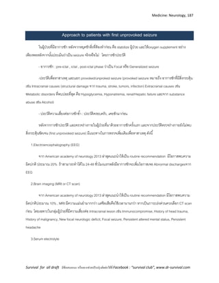 Medicine: Neurology, 187
Survival for all draft มีข้อเสนอแนะ หรืออยากช่วยปรับปรุงติดต่อได้ที่ Facebook : “survival club”, www.dr-survival.com
Approach to patients with first unprovoked seizure
ในผู้ป่วยที่มีอาการชัก หลังจากหยุดชักสิ่งที่ต้องทาก่อน คือ stabilize ผู้ป่วย เเละให้oxygen supplement อย่าง
เพียงพอหลังจากนั้นประเมินว่าเป็น seizure จริงหรือไม่ โดยการซักประวัติ
- อาการชัก : pre-ictal , ictal , post-ictal phase ว่าเป็น Focal หรือ Generalized seizure
-ประวัติเพื่อหาสาเหตุ เเละเเยก provoked/unproked seizure (provoked seizure หมายถึง อาการชักที่มีสิ่งกระตุ้น
เช่น Intracranial causes (structural damage จาก trauma, stroke, tumors, infection) Extracranial causes เช่น
Metabolic disorders ที่พบบ่อยที่สุด คือ Hypoglycemia, Hyponatremia, renal/Hepatic failure เเละจาก substance
abuse เช่น Alcohol)
- ประวัติความเสี่ยงต่อการชักซ้า : ประวัติครอบครัว, เคยชักมาก่อน
หลังจากการซักประวัติ เเละตรวจร่างกายในผู้ป่วยที่มาด้วยอาการชักครั้งเเรก เเละจากประวัติตรวจร่างกายยังไม่พบ
สิ่งกระตุ้นชัดเจน (first unprovoked seizure) มีเเนวทางในการตรวจเพิ่มเติมเพื่อหาสาเหตุ ดังนี้
1.Electroencephalography (EEG)
จาก American academy of neurology 2013 ล่าสุดเเนะนาให้เป็น routine recommendation มีโอกาสพบความ
ผิดปกติ ประมาณ 20% ถ้าสามารถทาได้ใน 24-48 ชั่วโมงเเรกหลังมีอาการชักจะเพิ่มโอกาสเจอ Abnormal dischargesจาก
EEG
2.Brain imaging (MRI or CT scan)
จาก American academy of neurology 2013 ล่าสุดเเนะนาให้เป็น routine recommendation มีโอกาสพบความ
ผิดปกติประมาณ 10% , MRI มีความเเม่นยามากกว่า เเต่ข้อเสียคือใช้เวลานานกว่า หากเป็นภาวะเร่งด่วนควรเลือก CT scan
ก่อน โดยเฉพาะในกลุ่มผู้ป่วยที่มีความเสี่ยงต่อ Intracranial lesion เช่น Immunocompromise, History of head trauma,
History of malignancy, New focal neurologic deficit, Focal seizure, Persistent altered mental status, Persistent
headache
3.Serum electrolyte
 