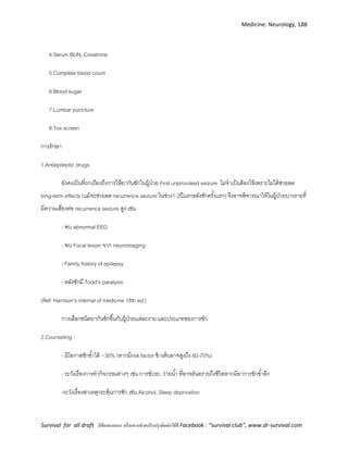 Medicine: Neurology, 188
Survival for all draft มีข้อเสนอแนะ หรืออยากช่วยปรับปรุงติดต่อได้ที่ Facebook : “survival club”, www.dr-survival.com
4.Serum BUN, Creatinine
5.Complete blood count
6.Blood sugar
7.Lumbar puncture
8.Tox screen
การรักษา
1.Antiepileptic drugs
ยังคงเป็นที่ถกเถียงถึงการให้ยากันชักในผู้ป่วย First unprovoked seizure ไม่จาเป็นต้องให้เพราะไม่ได้ช่วยลด
long-term effects (เเม้จะช่วยลด recurrence seizure ในช่วง1-2ปีเเรกหลังชักครั้งเเรก) จึงอาจพิจารณาให้ในผู้ป่วยบางรายที่
มีความเสี่ยงต่อ recurrence seizure สูง เช่น
- พบ abnormal EEG
- พบ Focal lesion จาก neuroimaging
- Family history of epilepsy
- หลังชักมี Todd's paralysis
(Ref: Harrison's internal of medicine 18th ed.)
การเลือกชนิดยากันชักขึ้นกับผู้ป่วยเเต่ละราย เเละประเภทของการชัก
2.Counseling :
- มีโอกาสชักซ้าได้ ~30% (หากมีrisk factor ข้างต้นอาจสูงถึง 60-70%)
- ระวังเรื่องการทากิจกรรมต่างๆ เช่น การขับรถ, ว่ายน้า ที่อาจอันตรายถึงชีวิตหากมีอาการชักซ้าอีก
-ระวังเรื่องสาเหตุกระตุ้นการชัก เช่น Alcohol, Sleep deprivation
 