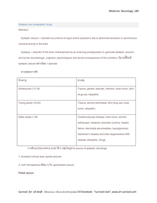 Medicine: Neurology, 189
Survival for all draft มีข้อเสนอแนะ หรืออยากช่วยปรับปรุงติดต่อได้ที่ Facebook : “survival club”, www.dr-survival.com
Epilepsy and antiepileptic drugs
Definition
Epileptic seizure = transient occurrence of signs and/or symptoms due to abnormal excessive or synchronous
neuronal activity in the brain
Epilepsy = disorder of the brain characterized by an enduring predisposition to generate epileptic seizures
and by the neurobiologic, cognitive, psychological, and social consequences of this condition. นิยามนี้ต้องมี
epileptic seizure อย่างน้อย 1 episode
สาเหตุของการชัก
ช่วงอายุ สาเหตุ
Adolescents (12-18) Trauma, genetic disorder, infection, brain tumor, illicit
drug use, idiopathic
Young adults (18-35) Trauma, alcohol withdrawal, illicit drug use, brain
tumor, idiopathic
Older adults (>35) Cerebrovascular disease, brain tumor, alcohol
withdrawal, metabolic disorders (uremia, hepatic
failure, electrolyte abnormalities, hypoglycemia),
Alzheimer’s disease and other degenerative CNS
disease, Idiopathic, Drugs
การชักแบ่งประเภทตาม ILAE ได้ 2 กลุ่มใหญ่ตาม source of epileptic discharge
1. localized cortical area: partial seizures
2. both hemispheres พร้อม ๆ กัน: generalized seizure
Partial seizure
 