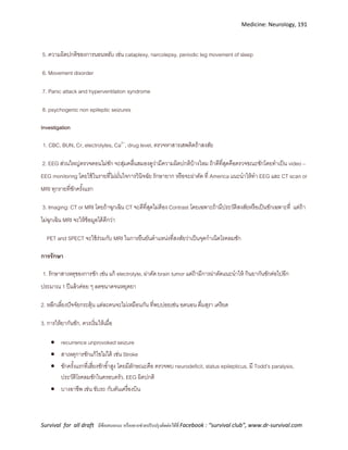 Medicine: Neurology, 191
Survival for all draft มีข้อเสนอแนะ หรืออยากช่วยปรับปรุงติดต่อได้ที่ Facebook : “survival club”, www.dr-survival.com
5. ความผิดปกติของการนอนหลับ เช่น cataplexy, narcolepsy, periodic leg movement of sleep
6. Movement disorder
7. Panic attack and hyperventilation syndrome
8. psychogenic non epileptic seizures
Investigation
1. CBC, BUN, Cr, electrolytes, Ca2+
, drug level, ตรวจหาสารเสพติดถ้าสงสัย
2. EEG ส่วนใหญ่ตรวจตอนไม่ชัก จะสุ่มคลื่นสมองดูว่ามีความผิดปกติบ้างไหม ถ้าดีที่สุดคือตรวจขณะชักโดยทาเป็น video –
EEG monitoring โดยใช้ในรายที่ไม่มั่นใจการวินิจฉัย รักษายาก หรือจะผ่าตัด ที่ America แนะนาให้ทา EEG และ CT scan or
MRI ทุกรายที่ชักครั้งแรก
3. Imaging: CT or MRI โดยถ้าฉุกเฉิน CT จะดีที่สุดไม่ต้อง Contrast โดยเฉพาะถ้ามีประวัติสงสัยหรือเป็นชักเฉพาะที่ แต่ถ้า
ไม่ฉุกเฉิน MRI จะให้ข้อมูลได้ดีกว่า
PET and SPECT จะใช้ร่วมกับ MRI ในการยืนยันตาแหน่งที่สงสัยว่าเป็นจุดกาเนิดโรคลมชัก
การรักษา
1. รักษาสาเหตุของการชัก เช่น แก้ electrolyte, ผ่าตัด brain tumor แต่ถ้ามีการผ่าตัดแนะนาให้ กินยากันชักต่อไปอีก
ประมาณ 1 ปีแล้วค่อย ๆ ลดขนาดจนหยุดยา
2. หลีกเลี่ยงปัจจัยกระตุ้น แต่ละคนจะไม่เหมือนกัน ที่พบบ่อยเช่น อดนอน ดื่มสุรา เครียด
3. การให้ยากันชัก, ควรเริ่มให้เมื่อ
 recurrence unprovoked seizure
 สาเหตุการชักแก้ไขไม่ได้ เช่น Stroke
 ชักครั้งแรกที่เสี่ยงชักซ้าสูง โดยมีลักษณะคือ ตรวจพบ neurodeficit, status epilepticus, มี Todd’s paralysis,
ประวัติโรคลมชักในครอบครัว, EEG ผิดปกติ
 บางอาชีพ เช่น ขับรถ กับตันเครื่องบิน
 