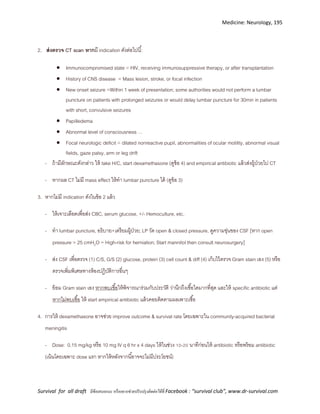 Medicine: Neurology, 195
Survival for all draft มีข้อเสนอแนะ หรืออยากช่วยปรับปรุงติดต่อได้ที่ Facebook : “survival club”, www.dr-survival.com
2. ส่งตรวจ CT scan หากมี indication ดังต่อไปนี้:
 Immunocompromised state = HIV, receiving immunosuppressive therapy, or after transplantation
 History of CNS disease = Mass lesion, stroke, or focal infection
 New onset seizure =Within 1 week of presentation; some authorities would not perform a lumbar
puncture on patients with prolonged seizures or would delay lumbar puncture for 30min in patients
with short, convulsive seizures
 Papilledema
 Abnormal level of consciousness …
 Focal neurologic deficit = dilated nonreactive pupil, abnormalities of ocular motility, abnormal visual
fields, gaze palsy, arm or leg drift
- ถ้ามีลักษณะดังกล่าว ให้ take H/C, start dexamethasone (ดูข้อ 4) and empirical antibiotic แล้วส่งผู้ป่วยไป CT
- หากผล CT ไม่มี mass effect ให้ทา lumbar puncture ได้ (ดูข้อ 3)
3. หากไม่มี indication ดังในข้อ 2 แล้ว
- ให้เจาะเลือดเพื่อส่ง CBC, serum glucose, +/- Hemoculture, etc.
- ทา lumbar puncture, อธิบาย+เตรียมผู้ป่วย; LP วัด open & closed pressure, ดูความขุ่นของ CSF [หาก open
pressure > 25 cmH2O = High-risk for herniation; Start mannitol then consult neurosurgery]
- ส่ง CSF เพื่อตรวจ (1) C/S, G/S (2) glucose, protein (3) cell count & diff (4) เก็บไว้ตรวจ Gram stain เอง (5) หรือ
ตรวจเพิ่มพิเศษทางห้องปฏิบัติการอื่นๆ
- ย้อม Gram stain เอง หากพบเชื้อให้พิจารณาร่วมกับประวัติ ว่านึกถึงเชื้อใดมากที่สุด และให้ specific antibiotic แต่
หากไม่พบเชื้อ ให้ start empirical antibiotic แล้วคอยติดตามผลเพาะเชื้อ
4. การให้ dexamethasone อาจช่วย improve outcome & survival rate โดยเฉพาะใน community-acquired bacterial
meningitis
- Dose: 0.15 mg/kg หรือ 10 mg IV q 6 hr x 4 days ให้ในช่วง 10-20 นาทีก่อนให้ antibiotic หรือพร้อม antibiotic
(เน้นโดยเฉพาะ dose แรก หากให้หลังจากนี้อาจจะไม่มีประโยชน์)
 
