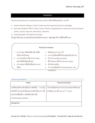 Medicine: Neurology, 207
Survival for all draft มีข้อเสนอแนะ หรืออยากช่วยปรับปรุงติดต่อได้ที่ Facebook : “survival club”, www.dr-survival.com
Headache
International Classification of Headache Disorders (ICHD-2) ได้ปวดศีรษะออกเป็น 3 แบบ คือ
1) Primary Headache: Migraine, Tension, Cluster and other trigerminal autonomic cephalalgia
2) Secondary Headache: เกิดจาก Trauma, Tumors, Infection, Drugs/Substances, Extracranial causes (Temporal
arteritis, Sinusitis, Glaucoma, TMJ arthritis, Toothache)
3) Cranial Neuralgias: เช่น Trigeminal neuralgia
เป็นปัญหาที่พบบ่อย และแพทย์ ต้องสนใจเป็นพิเศษ โดยเฉพาะ “Red Flag” ที่อาจบ่งชี้ถึงโรคที่ร้ายแรง
Red flag for headache
1. อาการปวดมากที่สุดในชีวิต หรือ เกิดขึ้น
ทันที(อาจนึกถึงSAH)
2. อาการปวดเป็นมากขึ้น รบกวนการนอน
หลับ หรือมีทันทีตอนตื่นนอน
3. อาการปวดมากขึ้นเมื่อเปลี่ยนท่าทาง เบ่ง
หรือไอ
4. เริ่มเป็นอายุ มากกว่า 55 ปี
5. อาการปวดศีรษะที่พึ่งเกิดในกลุ่มคนไข้ มะเร็ง HIV
6. มี Focal neurologic symptoms
7. มีไข้ Stiffneck หรือ มี conscious change
8. มีอาเจียน ร่วมด้วย
9. อาการปวดสัมพันธ์ กับ local tenderness, Jaw
claudication
Tension-type headache
History Physical examination
ปวดศีรษะสองข้าง คล้ายมีอะไรมา รัดหรือบีบ อาการไม่
สัมพันธ์กับ กิจกรรมมักเป็นตอนบ่ายๆเย็นๆเนื่องจากการล้า
ของกล้ามเนื้อไม่มีอาการคลื่นไส้อาเจียน ไม่มี
photophobia/phonophobia
ปกติ (อย่าลืมตรวจร่างกายทางระบบประสาทให้ครบและ
อย่าลืมดู fundi เพื่อ rule out 2nd
causes)
Management
 