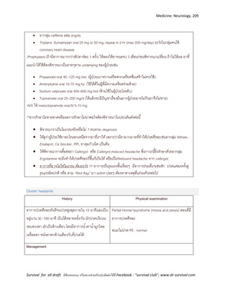 Medicine: Neurology, 209
Survival for all draft มีข้อเสนอแนะ หรืออยากช่วยปรับปรุงติดต่อได้ที่ Facebook : “survival club”, www.dr-survival.com
 ยากลุ่ม caffeine ผสม ergots
 Triptans: Sumatriptan oral 25 mg or 50 mg, repeat in 2 hr (max 200 mg/day) ระวังในกลุ่มคนไข้
coronary heart disease
-Prophylaxis (ถ้ามีอาการมากกว่าสัปดาห์ละ 1 ครั้ง) ให้ลองให้ยาจนครบ 3 เดือนก่อนพิจารณาเปลี่ยน ถ้าไม่ได้ผล ยาที่
แนะนาให้ใช้ต้องพิจารณาเป็นรายๆตาม underlying ของผู้ป่วยเช่น
 Propanolol oral 40 -120 mg bid (ผู้ป่วยเบาหวานหรือพวกเครียดซึมเศร้าไม่ควรใช้)
 Amitriptyline oral 10-75 mg hs (ใช้ได้ดีในผู้ที่มีความเครียดร่วมด้วย)
 Sodium valproate oral 400–600 mg bid (ห้ามใช้ในผู้ป่วยโรคตับ)
 Topiramate oral 25–200 mg/d (ให้แล้วจะมีปัญหาเรื่องมึนมากผู้ป่วยอาจไม่กินยาจึงไม่หาย)
-N/V ให้ metoclopramide oral,IV 5-10 mg
**หากรักษาไม่หายขาดหรือผลการรักษาไม่น่าพอใจต้องพิจารณาในประเด็นดังต่อนี้
 พิจารณาว่าเป็นไมเกรนจริงหรือไม่ ? ทบทวน diagnosis
 ให้ดูว่าผู้ป่วยใช้ยาอะไรนอกเหนือจากยาที่เราให้ เพราะว่ามียามากมายที่ทาให้ปวดศีรษะเช่นยากลุ่ม Nitrate,
Enalapril, Ca blocker, PPI, ยาคุมกาเนิด เป็นต้น
 ให้พิจารณาการดื้อต่อยา Cafergot หรือ Cafergot induced headache ซึ่งภาวะนี้ยิ่งรักษาด้วยยากลุ่ม
Ergotamine จะยิ่งทาให้ปวดศีรษะถี่ขึ้นก็เป็นได้ หรือเป็นRebound headache จาก cafergot.
 อาการที่อาจไม่ใช่ไมเกรน ต้องระวัง !!! อาการเป็นรุนแรงขึ้นเรื่อยๆ มีอาการร่วมอื่นๆเช่นชัก ปวดแต่ละครั้งดู
รุนแรงผิดปกติ หรือ ตาม “Red flag” มา admit บ่อยๆ ต้องหาสาเหตุอื่นร่วมด้วยต่อไป
Cluster headache
History Physical examination
อาการปวดศีรษะทันทีจนปวดสูงสุดภายใน 15 นาทีและเป็น
อยู่นาน 30 -180 นาที เป็นได้หลายครั้ง/วัน มักปวดบริเวณ
รอบดวงตา มักเป็นข้างเดียว โดยมีอาการน้าตาน้ามูกไหล
เหงื่อออก หนังตาตกด้านเดียวกับที่ปวดได้
Partial Horner’ssyndrome (miosis and ptosis) ตอนที่มี
อาการปวดศีรษะ
ขณะไม่ปวด PE : normal
Management
 