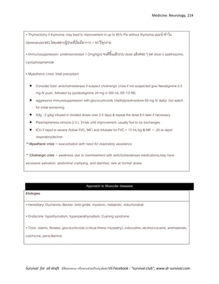 Medicine: Neurology, 214
Survival for all draft มีข้อเสนอแนะ หรืออยากช่วยปรับปรุงติดต่อได้ที่ Facebook : “survival club”, www.dr-survival.com
• Thymectomy if thymoma; may lead to improvement in up to 85% Pts without thymoma แนะนาทาใน
Generalized MG โดยเฉพาะผู้ป่วยที่เริ่มมีอาการ < 60 ปีทุกราย
• Immunosuppression: prednisone(start 1-2mg/kg/d จนดีขึ้นแล้วรวบ dose แล้วค่อย ๆ ลด dose ±azathioprine,
cyclophosphamide
• Myasthenic crisis: treat precipitant
 Consider hold anticholinesterase if suspect cholinergic crisis if not suspected give Neostigmine 0.5
mg IV push, followed by pyridostigmine 24 mg in 500 mL D5 1/2 NS.
 aggressive immunosuppression with glucocorticoids (methylprednisolone 60 mg IV daily) but watch
for initial worsening
 IVIg : 2 g/kg infused in divided doses over 2-5 days & repeat the dose 6 h later if necessary
 Plasmapheresis remove 2-3 L 3× /wk until improvement, usually five to six exchanges
 ICU if rapid or severe (follow FVC, NIF) and Intubate for FVC < 15 mL/kg & NIF < -20 or rapid
respiratorydecline
** Myasthenic crisis = exacerbation with need for respiratory assistance
** Cholinergic crisis = weakness due to overtreatment with anticholinesterase medications;may have
excessive salivation, abdominal cramping, and diarrhea; rare at normal doses
Approach to Muscular diseases
Etiologies
• Hereditary: Duchenne, Becker, limb-girdle, myotonic, metabolic, mitochondrial
• Endocrine: hypothyroidism, hyperparathyroidism, Cushing syndrome
• Toxic: statins, fibrates, glucocorticoids (critical illness myopathy), zidovudine, alcohol,cocaine, antimalarials,
colchicine, penicillamine
 