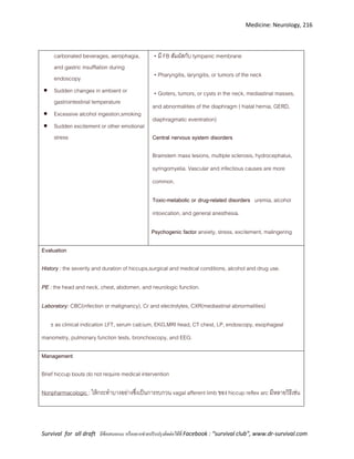 Medicine: Neurology, 216
Survival for all draft มีข้อเสนอแนะ หรืออยากช่วยปรับปรุงติดต่อได้ที่ Facebook : “survival club”, www.dr-survival.com
carbonated beverages, aerophagia,
and gastric insufflation during
endoscopy
 Sudden changes in ambient or
gastrointestinal temperature
 Excessive alcohol ingestion,smoking
 Sudden excitement or other emotional
stress
• มี FB สัมผัสกับ tympanic membrane
• Pharyngitis, laryngitis, or tumors of the neck
• Goiters, tumors, or cysts in the neck, mediastinal masses,
and abnormalities of the diaphragm ( hiatal hernia, GERD,
diaphragmatic eventration)
Central nervous system disorders
Brainstem mass lesions, multiple sclerosis, hydrocephalus,
syringomyelia. Vascular and infectious causes are more
common.
Toxic-metabolic or drug-related disorders uremia, alcohol
intoxication, and general anesthesia.
Psychogenic factor anxiety, stress, excitement, malingering
Evaluation
History : the severity and duration of hiccups,surgical and medical conditions, alcohol and drug use.
PE : the head and neck, chest, abdomen, and neurologic function.
Laboratory: CBC(infection or malignancy), Cr and electrolytes, CXR(mediastinal abnormalities)
±as clinical indication LFT, serum calcium, EKG,MRI head, CT chest, LP, endoscopy, esophageal
manometry, pulmonary function tests, bronchoscopy, and EEG.
Management
Brief hiccup bouts do not require medical intervention
Nonpharmacologic : ให้กระทาบางอย่างซึ่งเป็นการรบกวน vagal afferent limb ของ hiccup reflex arc มีหลายวิธีเช่น
 