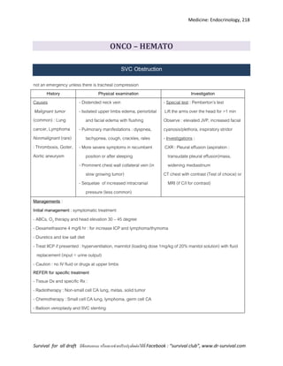Medicine: Endocrinology, 218
Survival for all draft มีข้อเสนอแนะ หรืออยากช่วยปรับปรุงติดต่อได้ที่ Facebook : “survival club”, www.dr-survival.com
ONCO – HEMATO
SVC Obstruction
not an emergency unless there is tracheal compression
History Physical examination Investigation
Causes
Malignant tumor
(common) : Lung
cancer, Lymphoma
Nonmalignant (rare)
: Thrombosis, Goiter,
Aortic aneurysm
- Distended neck vein
- Isolated upper limbs edema, periorbital
and facial edema with flushing
- Pulmonary manifestations : dyspnea,
tachypnea, cough, crackles, rales
- More severe symptoms in recumbent
position or after sleeping
- Prominent chest wall collateral vein (in
slow growing tumor)
- Sequelae of increased intracranial
pressure (less common)
- Special test : Pemberton’s test
Lift the arms over the head for >1 min
Observe : elevated JVP, increased facial
cyanosis/plethora, inspiratory stridor
- Investigations :
CXR : Pleural effusion (aspiration :
transudate pleural effusion)mass,
widening mediastinum
CT chest with contrast (Test of choice) or
MRI (if C/I for contrast)
Managements :
Initial management : symptomatic treatment
- ABCs, O2 therapy and head elevation 30 – 45 degree
- Dexamethasone 4 mg/6 hr : for increase ICP and lymphoma/thymoma
- Diuretics and low salt diet
- Treat IICP if presented : hyperventilation, mannitol (loading dose 1mg/kg of 20% manitol solution) with fluid
replacement (input = urine output)
- Caution : no IV fluid or drugs at upper limbs
REFER for specific treatment
- Tissue Dx and specific Rx :
- Radiotherapy : Non-small cell CA lung, metas. solid tumor
- Chemotherapy : Small cell CA lung, lymphoma, germ cell CA
- Balloon venoplasty and SVC stenting
 