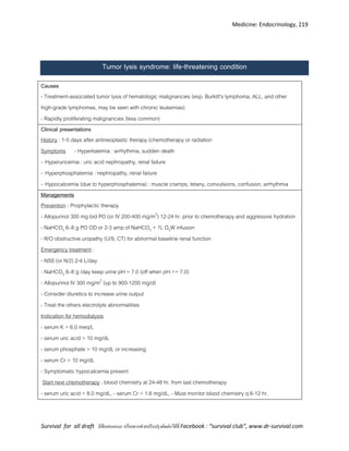 Medicine: Endocrinology, 219
Survival for all draft มีข้อเสนอแนะ หรืออยากช่วยปรับปรุงติดต่อได้ที่ Facebook : “survival club”, www.dr-survival.com
Tumor lysis syndrome: life-threatening condition
Causes
- Treatment-associated tumor lysis of hematologic malignancies (esp. Burkitt's lymphoma, ALL, and other
high-grade lymphomas, may be seen with chronic leukemias)
- Rapidly proliferating malignancies (less common)
Clinical presentations
History : 1-5 days after antineoplastic therapy (chemotherapy or radiation
Symptoms - Hyperkalemia : arrhythmia, sudden death
- Hyperuricemia : uric acid nephropathy, renal failure
- Hyperphosphatemia : nephropathy, renal failure
- Hypocalcemia (due to hyperphosphatemia) : muscle cramps, tetany, convulsions, confusion, arrhythmia
Managements
Prevention : Prophylactic therapy
- Allopurinol 300 mg bid PO (or IV 200-400 mg/m2
) 12-24 hr. prior to chemotherapy and aggressive hydration
- NaHCO3 6–8 g PO OD or 2-3 amp of NaHCO3 + 1L D5W infusion
- R/O obstructive uropathy (U/S, CT) for abnormal baseline renal function
Emergency treatment :
- NSS (or N/2) 2-4 L/day
- NaHCO3 6–8 g /day keep urine pH = 7.0 (off when pH >> 7.0)
- Allopurinol IV 300 mg/m2
(up to 900-1200 mg/d)
- Consider diuretics to increase urine output
- Treat the others electrolyte abnormalities
Indication for hemodialysis
- serum K > 6.0 meq/L
- serum uric acid > 10 mg/dL
- serum phosphate > 10 mg/dL or increasing
- serum Cr > 10 mg/dL
- Symptomatic hypocalcemia present
Start next chemotherapy : blood chemistry at 24-48 hr. from last chemotherapy
- serum uric acid < 8.0 mg/dL, - serum Cr < 1.6 mg/dL, - Must monitor blood chemistry q 6-12 hr.
 