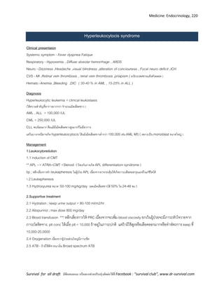 Medicine: Endocrinology, 220
Survival for all draft มีข้อเสนอแนะ หรืออยากช่วยปรับปรุงติดต่อได้ที่ Facebook : “survival club”, www.dr-survival.com
Hyperleukocytocis syndrome
Clinical presentaion
Systemic symptom - Fever dyspnea Fatique
Respiratory - Hypoxemia , Diffuse alveolar hemorrhage , ARDS
Neuro - Dizziness ,Headache ,visual blindness ,alteration of conciouness , Focal neuro deficit ,ICH
CVS - MI ,Retinal vein thrombosis , renal vein thrombosis ,priapism ( อวัยวะเพศชายแข็งตัวตลอด )
Hemato -Anemia ,Bleeding ,DIC ( 30-40 % in AML , 15-25% in ALL )
Diagnosis
Hyperleukocytic leukemia + clinical leukostasis
(ให้ความสาคัญที่อาการมากกว่า จานวนเม็ดเลือดขาว )
AML , ALL > 100,000 /UL
CML > 250,000 /UL
CLL พบน้อยมาก คือแม้มีเม็ดเลือดขาวสูงมากก็ไม่มีอาการ
แต่ในบางกรณีอาจเกิด hyperleukocytocis ได้แม้เม็ดเลือดขาวต่ากว่า 100,000 เช่น AML M5 ( เพราะเป็น monoblast ขนาดใหญ่ )
Management
1.Leukocytoredution
1.1 induction of CMT
** APL --> ATRA+CMT +Steroid ( ป้ องกันการเกิด APL differentiatioin syndrome )
tip ;หลีกเลี่ยงการทา leukapheresis ในผู้ป่วย APL เนื่องจากอาจกระตุ้นให้เกิดภาวะเลือดออกรุนแรงถึงแก่ชีวิตได้
1.2 Leukapheresis
1.3 Hydroxyurea ขนาด 50-100 mg/kg/day (ลดเม็ดเลือดขาวได้ 50% ใน 24-48 ชม )
2.Supportive treatment
2.1 Hydration ; keep urine output > 80-100 ml/m2/hr
2.2 Allopurinol ; max dose 800 mg/day
2.3 Blood transfusion *** หลีกเลี่ยงการให้ PRC เนื่องจากจะเพิ่ม blood viscosity ยกเว้นผู้ป่วยจะมีภาวะหัวใจวายจาก
ภาวะโลหิตจาง, plt conc ให้เมื่อ plt < 10,000 ถ้าอยู่ในภาวะปกติ แต่ถ้ามีไข้สูงหรือเลือดออกมากหรือทาหัตถการ keep ที่
10,000-20,0000
2.4 Oxygenation เนื่องจากผู้ป่วยส่วนใหญ่มีภาวะซีด
2.5 ATB - ถ้ามีไข้พิจารณาเริ่ม Broad spectrum ATB
 