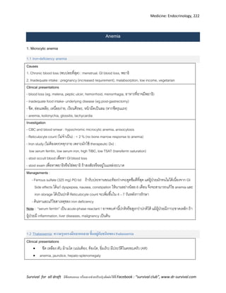 Medicine: Endocrinology, 222
Survival for all draft มีข้อเสนอแนะ หรืออยากช่วยปรับปรุงติดต่อได้ที่ Facebook : “survival club”, www.dr-survival.com
Anemia
1. Microcytic anemia
1.1 Iron-deficiency anemia
Causes
1. Chronic blood loss (พบบ่อยที่สุด) : menstrual, GI blood loss, พยาธิ
2. Inadequate intake : pregnancy (increased requirement), malabsorption, low income, vegetarian
Clinical presentations
- blood loss (eg. melena, peptic ulcer, hemorrhoid, menorrhagia, อาหารที่อาจมีพยาธิ)
- inadequate food intake- underlying disease (eg.post-gastrectomy)
- ซีด, อ่อนเพลีย, เหนื่อยง่าย, เวียนศีรษะ, หน้ามืดเป็นลม (หากซีดรุนแรง)
- anemia, koilonychia, glossitis, tachycardia
Investigation
- CBC and blood smear : hypochromic microcytic anemia, anisocytosis
- Reticulocyte count (ไม่จาเป็น) : < 2 % (no bone marrow response to anemia)
- Iron study (ไม่ต้องตรวจทุกราย เพราะมักใช้ therapeutic Dx) :
low serum ferritin, low serum iron, high TIBC, low TSAT (transferrin saturation)
- stool occult blood เพื่อหา GI blood loss
- stool exam เพื่อหาพยาธิหรือไข่พยาธิ ถ้าสงสัยหรืออยู่ในแหล่งระบาด
Managements :
- Ferrous sulfate (325 mg) PO tid ถ้ารับประทานขณะท้องว่างจะดูดซึมดีที่สุด แต่ผู้ป่วยมักทนไม่ได้เนื่องจาก GI
Side effects ได้แก่ dyspepsia, nausea, constipation ให้นานอย่างน้อย 6 เดือน จึงจะสามารถแก้ไข anemia และ
iron storage ได้เป็นปกติ Reticulocyte count จะเพิ่มขึ้นใน 4 – 7 วันหลังการรักษา
- ค้นหาและแก้ไขสาเหตุของ iron deficiency
Note : “serum ferritin” เป็น acute-phase reactant ! อาจพบค่านี้ปกติหรือสูงกว่าปกติได้ แม้ผู้ป่วยมีภาวะขาดเหล็ก ถ้า
ผู้ป่วยมี inflammation, liver diseases, malignancy เป็นต้น
1.2 Thalassemia: ความรุนแรงมีหลากหลาย ขึ้นอยู่กับชนิดของ thalassemia
Clinical presentations
 ซีด เหลือง ตับ ม้ามโต (แน่นท้อง, ท้องโต, อิ่มเร็ว) มีประวัติในครอบครัว (AR)
 anemia, jaundice, hepato-splenomegaly
 