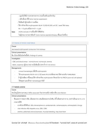 Medicine: Endocrinology, 224
Survival for all draft มีข้อเสนอแนะ หรืออยากช่วยปรับปรุงติดต่อได้ที่ Facebook : “survival club”, www.dr-survival.com
- ดูแลไม่ให้มีภาวะขาดสารอาหาร (รวมทั้งเหล็กและวิตามิน)
- หลีกเลี่ยงยาที่มี bone marrow suppression
-
- erythropoietin ข 10,000-40,000 unit SC / week โ keep
Hb > 10 g/dl g/dl
Note : ควรจะ exclude ภาวะอื่นๆที่ทาให้ซีดด้วย
ในผู้ป่วยบางรายอาจต้องทา bone marrow aspiration/biopsy เพื่อแยกโรคอื่นๆ
2.2 Anemia of chronic renal failure
Cause
decreased erythropoietin production from kidneys
Clinical presentations
ซีด, มีประวัติเป็นโรคไตเรื้อรัง, findings of uremia
Investigation
- CBC and blood smear : normochromic normocytic anemia
- BUN, creatinine (ผู้ป่วย CKD จะเริ่มซีดเมื่อ GFR ต่ากว่า 40 ml/min)
Managements :
- consult hematologist เพื่อให้ erythropoietin
- erythropoietin ข U SC/week ข
- ข ข erythropoietin PRCA (pure red cell aplasia)
hematologist
2.3 Aplastic anemia
Cause
ส่วนใหญ่ไม่ทราบสาเหตุ บางส่วน associate กับยา/สารเคมีบางชนิด หรือ viral infection
Clinical presentations
- ซีดและอาการของการซีด, เลือดออกง่าย (เช่นเลือดออกตามไรฟัน, มีจ้าเลือดตามร่างกาย, ประจาเดือนมามาก), บาง
รายอาจมีไข้
- อาจมีประวัติได้รับยา เช่น chloramphenicol, acetazolamide, carbamazepine, antineoplastic drungs
- viral infection เช่น Hepatitis virus, EBV, CMV
- anemia, petechiae and ecchymoses, mucosal bleeding, may have fever
 
