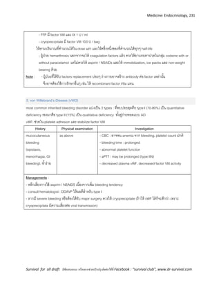 Medicine: Endocrinology, 231
Survival for all draft มีข้อเสนอแนะ หรืออยากช่วยปรับปรุงติดต่อได้ที่ Facebook : “survival club”, www.dr-survival.com
- FFP มี factor VIII และ IX 1 U / ml
- cryoprecipitate มี factor VIII 100 U / bag
ให้ตามปริมาณที่คานวณได้ใน dose แรก และให้ครึ่งหนึ่งของที่คานวณได้ทุกๆ half-life
- ผู้ป่วย hemarthrosis นอกจากจะให้ coagulation factors แล้ว ควรให้ยาบรรเทาปวดในกลุ่ม codeine with or
without paracetamol แต่ไม่ควรให้ aspirin / NSAIDs และให้ immobilization, ice packs และ non-weight
bearing ด้วย
Note : - ผู้ป่วยที่ได้รับ factors replacement บ่อยๆ ร่างกายอาจสร้าง antibody ต่อ factor เหล่านั้น
จึงอาจต้องใช้การรักษาอื่นๆ เช่น ให้ recombinant factor VIIa แทน
3. von Willebrand’s Disease (vWD)
most common inherited bleeding disorder แบ่งเป็น 3 types : ที่พบบ่อยสุดคือ type I (70-80%) เป็น quantitative
deficiency รองมาคือ type II (15%) เป็น qualitative deficiency ทั้งคู่ถ่ายทอดแบบ AD
vWF: ช่วยใน platelet adhesion และ stabilize factor VIII
History Physical examination Investigation
mucocutaneous
bleeding
(epistaxis,
menorrhagia, GI
bleeding), ช้าง่าย
as above - CBC : อาจพบ anemia จาก bleeding, platelet count ปกติ
- bleeding time : prolonged
- abnormal platelet function
- aPTT : may be prolonged (type IIN)
- decreased plasma vWF, decreased factor VIII activity
Managements :
- หลีกเลี่ยงการใช้ aspirin / NSAIDS เนื่องจากเพิ่ม bleeding tendency
- consult hematologist : DDAVP ให้ผลดีสาหรับ type I
- หากมี severe bleeding หรือต้องได้รับ major surgery ควรให้ cryoprecipitate (ถ้าให้ vWF ได้ก็จะดีกว่า เพราะ
cryoprecipitate มีความเสี่ยงต่อ viral transmission)
 