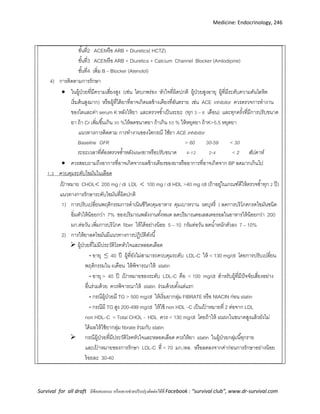 Medicine: Endocrinology, 246
Survival for all draft มีข้อเสนอแนะ หรืออยากช่วยปรับปรุงติดต่อได้ที่ Facebook : “survival club”, www.dr-survival.com
ขั้นที่2 ACEIหรือ ARB + Diuretics( HCTZ)
ขั้นที่3 ACEIหรือ ARB + Diuretics + Calcium Channel Blocker (Amlodipine)
ขั้นที่4 เพิ่ม B – Blocker (Atenolol)
4) การติดตามการรักษา
 ในผู้ป่วยที่มีความเสี่ยงสูง (เช่น ไตบกพร่อง หัวใจที่ผิดปกติ ผู้ป่วยสูงอายุ ผู้ที่มีระดับความดันโลหิต
เริ่มต้นสูงมาก) หรือผู้ที่ได้ยาที่อาจเกิดผลข้างเคียงที่อันตราย เช่น ACE inhibitor ควรตรวจการทางาน
ของไตและค่า serum K หลังให้ยา และตรวจซ้าเป็นระยะ (ทุก 3 – 6 เดือน) และทุกครั้งที่มีการปรับขนาด
ยา ถ้า Cr เพิ่มขึ้นเกิน 30 %ให้ลดขนาดยา ถ้าเกิน 50 % ให้หยุดยา ถ้าK>5.5 หยุดยา
แนวทางการติดตาม การทางานของไตกรณี ใช้ยา ACE inhibitor
Baseline GFR > 60 30-59 < 30
ระยะเวลาที่ต้องตรวจซ้าหลังstartยาหรือปรับขนาด 4-12 2-4 < 2 สัปดาห์
 ควรสอบถามถึงอาการที่อาจเกิดจากผลข้างเคียงของยาหรืออาการที่อาจเกิดจาก BP ลดมากเกินไป
1 3 ควบคุมระดับไขมันในเลือด
เป้ าหมาย CHOL 200 mg / dl LDL  100 mg / dl HDL >40 mg /dl (ถ้าอยู่ในเกณฑ์ดีให้ตรวจซ้าทุก 2 ปี)
แนวทางการรักษาระดับไขมันที่ผิดปกติ
1) การปรับเปลี่ยนพฤติกรรมการดาเนินชีวิต(คุมอาหาร คุมเบาหวาน งดบุหรี่ ) ลดการบริโภคกรดไขมันชนิด
อิ่มตัวให้น้อยกว่า 7% ของปริมาณพลังงานทั้งหมด ลดปริมาณคอเลสเตอรอลในอาหารให้น้อยกว่า 200
มก ต่อวัน เพิ่มการบริโภค fiber ให้ได้อย่างน้อย 5 – 10 กรัมต่อวัน ลดน้าหนักตัวลง 7 – 10%
2) การให้ยาลดไขมันมีแนวทางการปฏิบัติดังนี้
 ผู้ป่วยที่ไม่มีประวัติโรคหัวใจและหลอดเลือด
- อายุ ≤ 40 ปี ผู้ที่ยังไม่สามารถควบคุมระดับ LDL-C ให้ < 130 mg/dl โดยการปรับเปลี่ยน
พฤติกรรมใน 6เดือน ให้พิจารณาให้ statin
- อายุ > 40 ปี เป้ าหมายของระดับ LDL-C คือ < 100 mg/dl สาหรับผู้ที่มีปัจจัยเสี่ยงอย่าง
อื่นร่วมด้วย ควรพิจารณาให้ statin ร่วมด้วยตั้งแต่แรก
- กรณีผู้ป่วยมี TG > 500 mg/dl ให้เริ่มยากลุ่ม FIBRATE หรือ NIACIN ก่อน statin
- กรณีมี TG สูง 200-499 mg/dl ให้ใช้ non HDL –C เป็นเป้ าหมายที่ 2 ต่อจาก LDL
non HDL–C = Total CHOL - HDL ควร < 130 mg/dl โดยถ้าให้ statinในขนาดสูงแล้วยังไม่
ได้ผลให้ใช้ยากลุ่ม fibrate ร่วมกับ statin
 กรณีผู้ป่วยที่มีประวัติโรคหัวใจและหลอดเลือด ควรให้ยา statin ในผู้ป่วยกลุ่มนี้ทุกราย
และเป้ าหมายของการรักษา LDL-C ที่ < 70 มก /ดล หรือลดลงจากค่าก่อนการรักษาอย่างน้อย
ร้อยละ 30-40
 