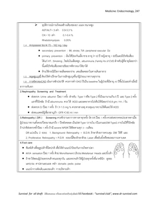 Medicine: Endocrinology, 247
Survival for all draft มีข้อเสนอแนะ หรืออยากช่วยปรับปรุงติดต่อได้ที่ Facebook : “survival club”, www.dr-survival.com
 อุบัติการณ์การเกิดผลข้างเคียงของยา statin ขนาดสูง
AST/ALT> 3 เท่า 0.9-3.3 %
CK> 10 เท่า 0.1-0.4 %
Rhabdomyolysis 0.05%
1 4 Antiplatelet ขนาด 75 – 162 mg / day
 secondary prevention : MI, stroke, TIA peripheral vascular Dz
 primary prevention : เริ่มให้ป้ องกันเมื่อ ชาย อายุ  50 ปี หญิงอายุ > 60ปีและมีปัจจัยเสี่ยง
ได้แก่ HT , Smoking , ไขมันในเลือดสูง , albuminuria ,Family Hx of CVD สาหรับผู้ที่อายุน้อยกว่า
นี้แต่มีปัจจัยเสี่ยงหลายข้ออาจพิจารณาให้ยาได้
 ห้ามใช้กรณีมีโอกาสเลือดออกง่าย เคยเลือดออกในทางเดินอาหาร
1 5 หยุดสูบบุหรี่ ต้องให้คาปรึกษาในการเลิกสูบบุหรี่แก่ผู้ป่วยเบาหวานทุกราย
1 6 การคัดกรองCAD เน้นการซักประวัติ ควรการทา EKG ไว้เป็น baseline ในผู้ป่วยที่มีอายุ 40 ปีขึ้นไปและทาเมื่อมี
อาการเจ็บอก
2.Nephropathy Screening and Treatment
 ส่งตรวจ Urine albumin ปีละ 1 ครั้ง สาหรับ Type 1 หรือ Type 2 ที่เป็นมานานเกิน 5 ปี และ Type 2 ครั้ง
แรกที่วินิจฉัย ถ้ามี albuminuria ควร ให้ ACEI และลดอาหารโปรตีนให้น้อยกว่า0.8 gm / กก. / วัน
 ส่งตรวจ Cr ปีละ 1 ครั้ง ถ้า  1.5 mg % ควรหาสาเหตุ ควรคุมเบาหวานให้ดีและให้ ACEI
 ส่งพบแพทย์ผู้เชี่ยวชาญถ้า GFR  60 ml / min
3.Retinopathy ( DR ) Screening ควรซักถามอาการทางตาทุกครั้ง วัด VA ปีละ 1 ครั้ง ควรส่งตรวจจอประสาทตาเมื่อ
ผู้ป่วยเบาหวานตั้งครรภ์ไตรมาสแรกถึง 1 ปีหลังคลอด เป็นDM Type 1ภายใน 5ปีแรกและDM Type2 ภายในปีที่วินิจฉัย
ถ้าปกติส่งตรวจซ้าปีละ 1 ครั้ง ถ้ามี severe NPDR ให้ติดตามทุก 3 – 6เดือน
DR แบ่งเป็น 2 ระยะ 1. Background Retinopathy = B.D.R. รักษาด้วยการควบคุม DM ให้ดี และ
2. Proliferative Retinopathy = P.D.R ระยะนี้ต้องรักษาด้วย Laser เพื่อยับยั้งหรือชะลอภาวะตาบอด
4.Foot care
 พิมพ์เท้าเพื่อดูรูปเท้าที่ผิดปกติ เพื่อให้คาแนะนาป้ องกันการเกิดตาปลา
 ตรวจ sensation ปีละ 1 ครั้ง ด้วย Monofilament บริเวณ Metafarsal Heads และนิ้วเท้า
 ถ้าชาให้สอนผู้ป่วยตรวจเท้าตนเองทุกวัน และตรวจเท้าให้ผู้ป่วยทุกครั้งที่มาคลินิก ดูรอย
แดงบวม ตาปลาและแผล คลา dorsalis pedis pulse
 แนะนาการตัดเล็บและรองเท้า การบริหารเท้า
 