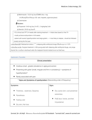 Medicine: Endocrinology, 252
Survival for all draft มีข้อเสนอแนะ หรืออยากช่วยปรับปรุงติดต่อได้ที่ Facebook : “survival club”, www.dr-survival.com
@ Methimazole 15-20 mg วันละครั้ง(MMI เม็ดละ 5 mg)
(ห้ามใช้ในหญิงตั้งครรภ์/ให้นมบุตร, SE: rash, hepatitis, agranulocytosis)
@ Carbimazole
- β-blockers :
@ Propanolol 5-40 mg วันละ 2-4 ครั้ง, 2 mg/kg/day ในเด็ก
@ Atenolol 25-50 mg วันละครั้ง
- F/U clinical and TFT 3-4 weeks after starting treatment --> titrate dose based on free T4
- mostly achieve euthyroidism in 6-8 weeks
- patient with severe hyperthyroidism and large goiters --> most likely to relapse, should be followed
closely during the first year
การรักษาด้วยสารรังสี ( Radioactive iodine: I 131
) relapsing after antithyroid drugs(ใช้ในเด็กอายุมากกว่า 10 ปี)
การรักษาด้วยการผ่าตัด ( Surgical treatment ) ทาเมื่อ young adult with relapsing after antithyroid drugs, very large
thyroid, มีอาการกดเบียดจากต่อมไทรอยด์, สงสัยว่าเป็น malignant thyroid nodule,รับประทานยาไม่สม่าเสมอ
Hashimoto’s Thyroiditis
Clinical presentation
 Insidious onset , greater prevalence in aging and women
 Presenting with goiter (small, irregular and firm in consistency) > symptoms of
hypothyroidism*
 Rarely associated with pain
* Signs and Symptoms of hypothyroidism (Descending order of frequency)
Symptoms
 Tiredness, weakness, Dyspnea
 Paresthesia
 Feeling cold
 Dry skin, Hair loss
Signs
 Dry coarse skin; cool peripheral
extremities
 Puffy face, hands, and feet
(myxedema)
 
