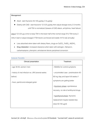 Medicine: Endocrinology, 254
Survival for all draft มีข้อเสนอแนะ หรืออยากช่วยปรับปรุงติดต่อได้ที่ Facebook : “survival club”, www.dr-survival.com
Management
 Adult : start thyroxine 50-100 µg/day (1.6 µg/kg)
 Elderly with CAD : start thyroxine 12.5-25 µg/day then adjust dosage every 2-3 months
until TSH is normalized (beware of CAD attack, arrhythmia, heart failure)
adjust 12.5-25 µg a time to keep TSH in the lower half of the normal range (F/U TSH every 2
mths if start or adjust dosage) if TSH level is archieved and stable  F/U lab annually)
 Less absorbed when taken with dietary fibers, drugs ex CaCO3 ,FeSO4, Al(OH)3
 Drug interaction: increased clearance when taken with estrogen, rifampicin,
carbamazepine, phenytoin; amiodarone blocks peripheral conversion
Subacute Thyroiditis
Clinical presentation Treatment
- age 30-50, women>men
- history of viral infection ex. URI (several weeks
before)
- fever, painful and enlarged goiter
- NSAIDs for control symptoms
- uncontrolled case : prednisolone 40-
60 mg /day and taper 6-8 weeks if
symptoms are getting better
- thyrotoxic phase: spontaneous
recovery, no role of antithyroid drugs
- hypothyroid phase: thyroxine
replacement maybe needed (low
dose 50-100 µg/d)
 