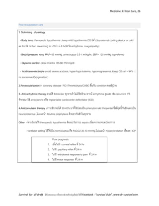 Medicine: Critical Care, 26
Survival for all draft มีข้อเสนอแนะ หรืออยากช่วยปรับปรุงติดต่อได้ที่ Facebook : “survival club”, www.dr-survival.com
Post resuscitation care
1 Optimizing physiology
- Body temp. therapeutic hypothermia , keep mild hypothermia (32-340
c)by external cooling device or cold
air for 24 hr then rewarming to >35o
c in 8 hr(ระวัง arrhythmia, coagulopathy)
- Blood pressure keep MAP<65 mmHg ,urine output 0.5-1 ml/kg/hr, SBP> 120 mmHg is preferred
- Glycemic control close monitor BS 80-110 mg/dl
- Acid-base-electrolyte avoid severe acidosis, hyper/hypo kalemia, hypomagnesemia, Keep O2 sat > 94% (
no excessive Oxygenation )
2.Revascularization in coronary disease PCI /Thrombolysis/CABG ขึ้นกับ condition ของผู้ป่วย
3. Anti-arrhythmic therapy ควรใช้ B-blocker ทุกรายถ้าไม่มีข้อห้าม หากมี arrhythmia รุนแรง เช่น recurrent VT
พิจารณาใช้ amiodarone หรือ implantable cardioverter defibrillator (ICD)
4.Anticonvulsant therapy ภาวะชัก พบได้ 30-40% ยาที่ใช่บ่อยเป็น phenytoin และ thiopental ซึ่งมีฤทธิ์กันชักและเป็น
neuroprotective ,ไม่แนะนา Routine prophylaxis ด้วยยากันชักในทุกราย
Other - หากมีการใช้ therapeutic hypothermia ต้องระวังภาวะ sepsis เนื่องจากอาจบดบังอาการ
- ventilator setting ให้ใช้เป็น normocarbia คือ PaCO2 35-40 mmHg.ไม่แนะนา hyperventilation เพื่อลด ICP
Poor prognosis
1. เมื่อไม่มี corneal reflex ที่ 24 hr
2. ไม่มี papillary reflex ที่ 24 hr
3. ไม่มี withdrawal response to pain ที่ 24 hr
4. ไม่มี motor response ที่ 24 hr
 