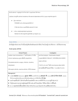 Medicine: Rheumatology, 264
Survival for all draft มีข้อเสนอแนะ หรืออยากช่วยปรับปรุงติดต่อได้ที่ Facebook : “survival club”, www.dr-survival.com
ต้องเริ่ม steroid1 mg/kg/d ถ้าชัก ให้ยากันชัก ถ้า psychosis ให้ยาจิตเวช
cytotoxic drugให้ใน steroid resistance หรือ steroid dependence หรือ ใน Lupus nephritis type IV
 ผู้ป่วย mild form
ให้ NSAID ร่วมกับ chloroquine(250)1x1
ถ้าให้ยา2อย่างไม่สามารถคุมได้ให้เพิ่ม steroid0.5 mkd
 การรักษา antiphospholipid syndrome
Warfarin for life longถ้าท้องอยู่ให้ ASA และ heparin แทน
Gouty Arthritis
มักเป็นผู้ชายวัยกลางคน ถ้าเป็นในหญิงต้องวัยหลังหมดประจาเดือน ถ้าพบในหญิง<60 หรือ ชาย < 25ปี ต้องหาสาเหตุ
Acute gouty arthritis
Clinical Present Investigation
sudden onset monoarthritis ( 1st
MTP/ankle jt ) ถ้าเป็น
chronic tophaceous gout แล้วมัก polyarthritis
Precipitants:alcohol, surgery, infection, diuretics,
dehydration
DDx:septic arthritis, reactive arthritis, CPPD disease
joint fluid analysis—fresh(needle shaped
crystal,WBC20-100k/mm3
,>50%PMN),G/S,C/S(R/O
septic arthritis)
การเจาะ uric acid ในช่วง acute gouty attack ผลจะ
คลาดเคลื่อนได้ จึงแนะนาให้รอ 1-2 w.ค่อย F/U เจาะ
Management
 ควรคิดถึง stone ด้วยเสมอ เพราะ gout 40% พบว่ามีนิ่วในไต ก่อน attack การตรวจ UA Crfilm KUB น่าจะช่วย
ได้(นิ่วจากกรดยูริกมักจะเป็นแกนกลางให้กับเกลือแคลเซียมมาเกาะ ทาให้เห็นได้จาก X-ray)
 แนะนาหยุดดื่มเบียร์ ไม่ห้ามกินเครื่องในและสัตว์ปีก งดยาบางตัวที่ทาให้ uric acid สูงได้ เช่น HCTZ
 ถ้าผู้ป่วยเคยทานยาลดกรดยูริคอยู่แล้วให้ทานต่อ แต่ถ้าไม่เคยเริ่มยา ให้เริ่มยาเมื่ออาการดีขึ้นแล้ว
 ยา ( 3 กลุ่มดังต่อไปนี้มีประสิทธิภาพในการรักษาช่วง acute ไม่แตกต่างกัน แต่มีข้อระวังต่างกัน )
 