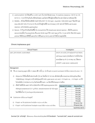 Medicine: Rheumatology, 265
Survival for all draft มีข้อเสนอแนะ หรืออยากช่วยปรับปรุงติดต่อได้ที่ Facebook : “survival club”, www.dr-survival.com
o colchicine(0.6) 1X3 ได้ผลดีใน 24-48 hr แรก (ใน CKD ต้องลด dose If creatinine clearance >50 ให้ 1x2, 35-
50 ให้ 1x1, 10-35 ให้ วันเว้นวัน หรือวันเว้นสอง และไม่ควรใช้ในผู้ป่วยที่ฟอกไต เพราะไม่สามารถขับออกได้)
o NSAIDs – ตัวไหนก็ได้(มีประสิทธิภาพเท่าๆกัน) DCF 75-150 mg/d , ibuprofen 1200-2400 mg/d *นิยมให้ high
dose เช่น DCF (25) 2*3 นาน 3-5 วัน (ระวังในผู้ป่วยที่มี risk GI bleed ,CHF เพราะทาให้เกิด salt & water
retention, ระวัง NSAIDs gastropathy)
o Steroid – ถ้ากินยาข้างต้นยังไม่ดีขึ้น ใน monoarthritis ให้ intraarticular steroid injection , หรือให้ systemic
steroid ระยะสั้นๆ ใน polyarthritis คือ pred 30-60 mg/d ให้ 3 เวลา tape off ใน 1-2 wk (ระวัง!! ต้อง R/O septic
arthritis ให้ได้ก่อนจะใช้วิธีนี้และระวังการใช้ในผป.เบาหวาน เพราะทาให้น้าตาลคุมไม่ได้)
Chronic trophaceous gout:
Clinical Present Investigation
pain, joint erosion, acute attack serum uric acid, jt X-ray(punch-out lesion,
soft tissue tophi),ประเมินหาภาวะนิ่วไต โดย
ตรวจปัสสาวะ ค่า Cr หากพบ rbc ให้ตรวจ
U/S/IVP ( urate stone: radiolucent)
Management
 ให้ uric lowering agent เมื่อ (1) attack ≥ 3 ครั้ง /yr. (2) มี tophi or punch-out lesion (3) มีuric stone (4) urice > 9
o Allopurinol ให้เริ่มเมื่ออักเสบหายแล้ว ≥4 wk โดยเริ่ม1X1 for1wk แล้วค่อยๆเพิ่ม dose(max 600mg/Day,มีtab
100&300mg), 5-6mg/dl, ระวัง ADR(รุนแรงถึง SJS), goal serum uric acid < 5 if tophi+ve , < 6 if tophi –ve ให้
ไปจนไม่มีอาการปวดนาน 4-5y โดยในคนที่มี tophi +ve ต้องให้ไปจนtophi หายด้วย
o หรือถ้าไม่มีนิ่วไต และการทางานไตปกติ อาจให้ Sulphinpyrazone 200-
400mg/d probenecid 0.5-1 g PO/d ; benzbromarone 50-100 mg/d
โดยให้ดื่มน้ามากๆ (ส่วนใหญ่รพ.ไม่มี probenecid)
 Colchicine จะให้ไปนานเท่าไหร่ดูดังนี้
o If tophi -ve ให้ colchicine ไปจนไม่มีอาการปวด นาน 6 เดือน
o If tophi +ve ให้ colchicine ไปจนtophi หายและ ไม่มีอาการปวด นาน 6 เดือน
 