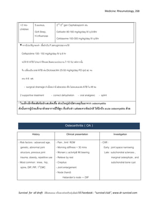 Medicine: Rheumatology, 268
Survival for all draft มีข้อเสนอแนะ หรืออยากช่วยปรับปรุงติดต่อได้ที่ Facebook : “survival club”, www.dr-survival.com
>2 mo-
children
S.aureus,
GrA Strep,
H.influenzae
2nd
-3rd
gen Cephalosporin เช่น
Cefoxitin 80-160 mg/kg/day IV q 6-8hr
Cefotaxime 100-300 mg/kg/day IV q 6hr
หากมีประวัติถูกของตา เชื้อมักเป็น P.aeruginosa ควรให้
Ceftazidime 100- 150 mg/kg/day IV q 8 hr
จะให้ IV ATB ไปจนกว่าไข้จะลด,ข้อลดบวม(ประมาณ 7-10 วัน) หลังจากนั้น
จึง เปลี่ยนเป็น oral ATB เช่น Dicloxacillin 25-50 mg/kg/day PO qid ac จน
ครบ 4-6 wk
- surgical drainage ทาเมื่อพบว่ามี abscess หรือ ไม่ตอบสนองต่อ ATB ใน 48 ชม
2 supportive treatment - correct dehydration - oral analgesic - splint
* osteomyelitis
acute osteomyelitis
Osteoarthritis ( OA )
History Clinical presentation Investigation
- Risk factors : advanced age,
genetic, abnormal joint
structure, previous joint
trauma, obesity, repetitive use
- Most common : knee, hip,
spine, DIP, PIP, 1st
CMC
- Pain , limit ROM
- Morning stiffness < 30 mins
- Worsen c activity& Wt bearing
- Relieve by rest
- Crepitus
- Joint enlargement
- Node (hand)
Heberden’s node --- DIP
- CXR :
Early : joint space narrowing
Late : subchondral sclerosis ,
marginal osteophyte , and
subchondral bone cyst
 