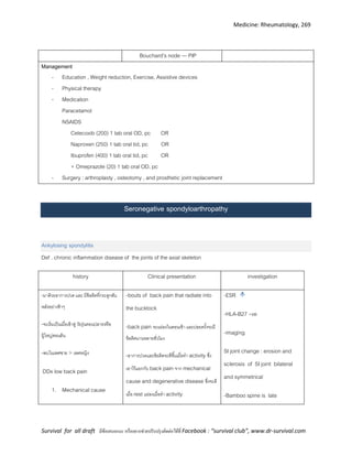 Medicine: Rheumatology, 269
Survival for all draft มีข้อเสนอแนะ หรืออยากช่วยปรับปรุงติดต่อได้ที่ Facebook : “survival club”, www.dr-survival.com
Bouchard’s node --- PIP
Management
- Education , Weight reduction, Exercise, Assistive devices
- Physical therapy
- Medication
Paracetamol
NSAIDS
Celecoxib (200) 1 tab oral OD, pc OR
Naproxen (250) 1 tab oral tid, pc OR
Ibuprofen (400) 1 tab oral tid, pc OR
+ Omeprazole (20) 1 tab oral OD, pc
- Surgery : arthroplasty , osteotomy , and prosthetic joint replacement
Seronegative spondyloarthropathy
Ankylosing spondylitis
Def . chronic inflammation disease of the joints of the axial skeleton
history Clinical presentation investigation
-มาด้วยอาการปวด และ มีข้อติดที่กระดูกสัน
หลังอย่างช้าๆ
-จะเริ่มเป็นเมื่อเข้าสู่ วัยรุ่นตอนปลายหรือ
ผู้ใหญ่ตอนต้น
-พบในเพศชาย > เพศหญิง
DDx low back pain
1. Mechanical cause
-bouts of back pain that radiate into
the bucktock
-back pain จะแย่ลงในตอนเช้า และบ่อยครั้งจะมี
ข้อติดนานหลายชั่วโมง
-อาการปวดและข้อติดจะดีขึ้นเมื่อทา activity ซึ่ง
เอาไว้แยกกับ back pain จาก mechanical
cause and degenerative disease ซึ่งจะดี
เมื่อ rest แย่ลงเมื่อทา activity
-ESR
-HLA-B27 +ve
-imaging
SI joint change : erosion and
sclerosis of SI joint bilateral
and symmetrical
-Bamboo spine is late
 