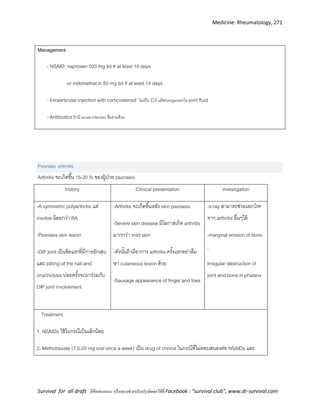 Medicine: Rheumatology, 271
Survival for all draft มีข้อเสนอแนะ หรืออยากช่วยปรับปรุงติดต่อได้ที่ Facebook : “survival club”, www.dr-survival.com
Management
- NSAID: naproxen 500 mg tid # at least 14 days
or indomethacin 50 mg tid # at least 14 days
-Intraarticular injection with corticosteroid ไม่เป็น C/I แม้พบorganismใน joint fluid
-Antibiotics ถ้ามี acute infection อื่นร่วมด้วย
Psoriatic arthritis
Arthritis จะเกิดขึ้น 15-20 % ของผู้ป่วย psoriasis
history Clinical presentation investigation
-A symmetric polyarthritis แต่
involve น้อยกว่า RA
-Psoriasis skin lesion
-DIP joint เป็นข้อแรกที่มีการอักเสบ
และ pitting of the nail and
onycholysis บ่อยครั้งจะมาร่วมกับ
DIP joint involvement
-Arthritis จะเกิดขึ้นหลัง skin psoriasis
-Severe skin disease มีโอกาสเกิด arthritis
มากกว่า mild skin
-ดังนั้นถ้ามีอาการ arthritis ครั้งแรกอย่าลืม
หา cutaneous lesion ด้วย
-Sausage appearance of finger and toes
-x-ray สามารถช่วยแยกโรค
จาก arthritis อื่นๆได้
-marginal erosion of bone
,
Irregular destruction of
joint and bone in phalanx
Treatment
1. NSAIDs ใช้ในกรณีเป็นเล็กน้อย
2. Methotrexate (7.5-20 mg oral once a week) เป็น drug of choice ในกรณีที่ไม่ตอบสนองต่อ NSAIDs และ
 
