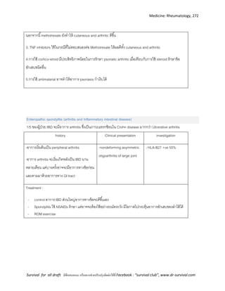 Medicine: Rheumatology, 272
Survival for all draft มีข้อเสนอแนะ หรืออยากช่วยปรับปรุงติดต่อได้ที่ Facebook : “survival club”, www.dr-survival.com
นอกจากนี้methotrexate ยังทาให้ cutaneous and arthritic ดีขึ้น
3. TNF inhibitors ใช้ในกรณีที่ไม่ตอบสนองต่อ Methotrexate ให้ผลดีทั้ง cutaneous and arthritic
4.การใช้ cortico-stroid มีประสิทธิภาพน้อยในการรักษา psoriatic arthritis เมื่อเทียบกับการใช้ steroid รักษาข้อ
อักเสบชนิดอื่น
5.การใช้ antimalarial อาจทาให้อาการ psoriasis กาเริบได้
Enteropathic spondylitis (arthritis and Inflammatory intestinal disease)
1/5 ของผู้ป่วย IBD จะมีอาการ arthritis ซึ่งเป็นภาวะแทรกซ้อนใน Crohn disease มากกว่า Ulcerative arthritis
history Clinical presentation investigation
-อาการเริ่มต้นเป็น peripheral arthritis
-อาการ arthritis จะเริ่มเกิดหลังเป็น IBD นาน
หลายเดือน แต่บางครั้งอาจจะมีอาการทางข้อก่อน
และตามมาด้วยอาการทาง GI tract
-nondeforming asymmetric
oligoarthritis of large joint
- HLA-B27 +ve 50%
Treatment :
- control อาการ IBD ส่วนใหญ่อาการทางข้อจะดีขึ้นเอง
- Spondylitis ใช้ NSAIDs รักษา แต่อาจจะต้องใช้อย่างระมัดระวัง มีโอกาสไปกระตุ้นอาการอักเสบของลาไส้ได้
- ROM exercise
 