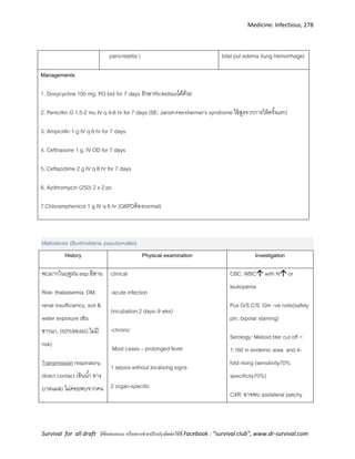 Medicine: Infectious, 278
Survival for all draft มีข้อเสนอแนะ หรืออยากช่วยปรับปรุงติดต่อได้ที่ Facebook : “survival club”, www.dr-survival.com
pancreatitis ) bilat pul edema (lung hemorrhage)
Managements:
1. Doxycycline 100 mg. PO bid for 7 days รักษาRickettsiaได้ด้วย
2. Penicillin G 1.5-2 mu IV q 4-6 hr for 7 days (SE: Jarish-Herxheimer’s syndrome ไข้สูงจากการให้ครั้งแรก)
3. Ampicillin 1 g IV q 6 hr for 7 days
4. Ceftriaxone 1 g. IV OD for 7 days
5. Ceftazidime 2 g IV q 8 hr for 7 days
6. Azithromycin (250) 2 x 2 pc
7.Chloramphenicol 1 g IV q 6 hr (G6PDต้องnormal)
Melioidosis (Burkholderia pseudomallei)
History Physical examination Investigation
พบมากในฤดูฝน esp.อีสาน
Risk- thalassemia, DM,
renal insufficiency, soil &
water exposure เช่น
ชาวนา, (50%ของผป.ไม่มี
risk)
Transmission respiratory,
direct contact (ดินน้า ทาง
บาดแผล) ไม่ค่อยพบจากคน
clinical
-acute infection
(incubation 2 days–9 wks)
-chronic
Most cases – prolonged fever
1 sepsis without localizing signs
2 organ-specific
CBC: WBC with N or
leukopenia
Pus G/S C/S: Gm –ve rods(safety
pin, bipolar staining)
Serology: Melioid titer cut off >
1:160 in endemic area and 4-
fold rising (sensitivity70%
specificity70%)
CXR: อาจพบ ipsilateral patchy
 
