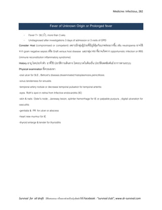 Medicine: Infectious, 282
Survival for all draft มีข้อเสนอแนะ หรืออยากช่วยปรับปรุงติดต่อได้ที่ Facebook : “survival club”, www.dr-survival.com
Fever of Unknown Origin or Prolonged fever
- Fever T> 38.3 C, more than 3 wks
- Undiagnosed after investigations 3 days of admission or 3 visits of OPD
Consider Host (compromised or competent) เพราะมีกลุ่มผู้ป่วยที่มีภูมิคุ้มกันบกพร่องมากขึ้น เช่น neutropenia อาจไข้
จาก gram negative sepsis หรือ Graft versus host disease และกลุ่ม HIV ที่อาจเกิดจาก opportunistic infection or IRIS
(immune reconstitution inflammatory syndrome)
History อายุ โรคประจาตัว ยาที่ใช้ ประวัติการเดินทาง โรคระบาดในท้องถิ่น ประวัติเพศสัมพันธ์ อาการตามระบบ
Physical examination ที่ควรมองหา
-oral ulcer for SLE , Behcet’s disease,disseminated histoplasmosis,penicilliosis
-sinus tenderness for sinusitis
-temporal artery nodule or decrease temporal pulsation for temporal arteritis
-eyes Roth’s spot in retina from Infective endocarditis (IE)
-skin & nails Osler’s node , Janeway lesion, splinter hemorrhage for IE or palpable purpura , digital ulceration for
vasculitis
-genitalia & PR for ulcer or abscess
-heart new murmur for IE
-thyroid enlarge & tender for thyroiditis
 