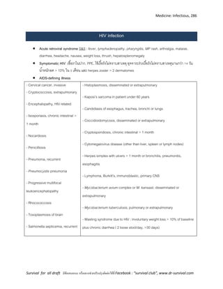 Medicine: Infectious, 286
Survival for all draft มีข้อเสนอแนะ หรืออยากช่วยปรับปรุงติดต่อได้ที่ Facebook : “survival club”, www.dr-survival.com
HIV infection
 Acute retroviral syndrome S&S : fever, lymphadenopathy, pharyngitis, MP rash, arthralgia, malaise,
diarrhea, headache, nausea, weight loss, thrush, hepatosplenomegaly
 Symptomatic HIV: เชื้อราในปาก, PPE, ไข้เรื้อรังไม่ทราบสาเหตุ อุจจาระร่วงเรื้อรังไม่ทราบสาเหตุนานกว่า 14 วัน
น้าหนักลด > 10% ใน 3 เดือน และ herpes zoster > 2 dermatomes
 AIDS-defining illness
- Cervical cancer, invasive
- Cryptococcosis, extrapulmonary
- Encephalopathy, HIV related
- Isosporiasis, chronic intestinal >
1 month
- Nocardiosis
- Penicilliosis
- Pneumonia, recurrent
- Pneumocystis pneumonia
- Progressive multifocal
leukoencephalopathy
- Rhocococcosis
- Toxoplasmosis of brain
- Salmonella septicemia, recurrent
- Histoplasmosis, disseminated or extrapulmonary
- Kaposi’s sarcoma in patient under 60 years
- Candidiasis of esophagus, trachea, bronchi or lungs
- Coccidioidomycosis, disseminated or extrapulmonary
- Cryptosporidiosis, chronic intestinal > 1 month
- Cytomegalovirus disease (other than liver, spleen or lymph nodes)
- Herpes simplex with ulcers > 1 month or bronchitis, pneumonitis,
esophagitis
- Lymphoma, Burkitt’s, immunoblastic, primary CNS
- Mycobacterium avium complex or M. kansasii, disseminated or
extrapulmonary
- Mycobacterium tuberculosis, pulmonary or extrapulmonary
- Wasting syndrome due to HIV : involuntary weight loss > 10% of baseline
plus chronic diarrhea ( 2 loose stool/day, >30 days)
 