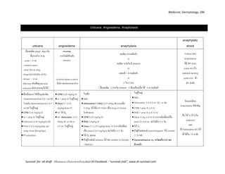 Medicine: Dermatology, 296
Survival for all draft มีข้อเสนอแนะ หรืออยากช่วยปรับปรุงติดต่อได้ที่ Facebook : “survival club”, www.dr-survival.com
Urticaria, Angioedema, Anaphylaxis
urticaria angioedema anaphylaxis
anaphylatic
shock
ผื่นลมพิษ wheal , flare คัน
ผื่นหายใน 24 hr
- acute < 6 wk
common causes
: food, bite & sting
,drug(ASA,NSAIDs,ACEi)
chronic > 6 wk
Infection เช่นฟันผุ physical
urticaria มักหาสาเหตุไม่ได้
mucosa
หายใจมีเสียงดัง
(stridor)
- localized edema in subcut
- ไม่คัน พบบ่อยรอบตาปาก
ลมพิษ+ความดันต่า
or
ลมพิษ+หายใจ มี wheeze
or
เคยแพ้+ ความดันต่า
or
2 ใน 4 จาก
1.ผื่นลมพิษ 2.หายใจ wheeze 3.ท้องเสีย/คลื่นไส้ 4.ความดันต่า
Criteria ของ
anaphylaxis
ที่มี BP drop,
pulse เบา เร็ว
(แยกจาก fainting
pulse แรง ช้า
BP ปกติ)
ผื่นเป็นมาก ให้เป็นรูปยาฉีด
chorpheniramime 0.5-1 ml IM
ร่วมกับ dexamethasone 0.5-1
ml IM ในผู้ใหญ่.
CPM 0.25 mg/kg IV
or 1 amp IV ในผู้ใหญ่
Cetirizine 0.25 mg/kg/d OD
Pred 0.5-2 mg/kg/day qid
3day (max 80mg/day)
Pt education
CPM 0.25 mg/kg IV
or 1 amp IV ในผู้ใหญ่
Dexa 0.1-0.25
mg/kg/dose IV
+/- ให้ O2
+/- Adrenaline 0.01
ml/kg SC.or IM or
0.5 ml ในผู้ใหญ่
ในเด็ก
ABC
Adrenaline(1:1000) 0.01 ml/kg IM maxเด็ก
0.3mg ซ้าได้q10-15min เป็น drug of choice
ในช่วงแรก
CPM 0.25 mg/kg IV
RND 1mg/kg IV
Dexa 0.1-0.25 mg/kg/dose IV อาการดีเปลี่ยน
เป็น pred 0.5-2 mg/kg/d ต่อไปอีก 2-3 วัน
ให้ O2 ทุกคน
ถ้าผู้ป่วยยังมี wheeze ให้ NB ventolin 0.03ml/kg
+NSS3cc
ในผู้ใหญ่
ABC
Adrenaline 0.3-0.5 ml SC. or IM
CPM 1 amp IV q 6 hr
RND 1 amp IV q 8-12 hr
Dexa 4 mg q 6 hr IV อาการดีเปลี่ยนเป็น
pred (5) 2x3 pc ต่อไปอีก 2-3 วัน
ให้ O2
ถ้าผู้ป่วยยังคงมี bronchospasm ให้ ventolin
(1:3) NB
Dexamethasone inj. หวังผลใน 6-8 ชม.
ข้างหน้า
รักษาเหมือน
anaphylaxis ที่สาคัญ
คือ ให้ IV เร็วๆใน
ระยะแรก
และ
ให้ Adrenaline IM (ให้
ซ้าได้ใน 15 นาที)
 