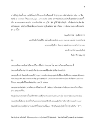 3
Survival for all draft มีข้อเสนอแนะ หรืออยากช่วยปรับปรุงติดต่อได้ที่ Facebook : “survival club”, www.dr-survival.com
อาจไม่ได้ถูกต้องทั้งหมด แต่ก็ดีที่สุดเท่าที่ทีมจะกระทาได้ในขณะนี้ ถ้าทุกๆคนอยากมีส่วนร่วมในการช่วย อย่าลืม
นะคะ ไป comment ที่ Facebook page : survival club ได้เลย ไม่ว่าจะเสนอเป็นประเด็นสั้นๆ หรืออาจแก้ไขให้ทั้ง
เรื่อง มาเถอะนะคะ มาช่วยกัน เรามาทาหนังสือ จาก “ผู้ใช้” เพื่อ “ผู้ใช้”ให้ดีกันยิ่งๆขึ้น เพื่อเพื่อนร่วมวิชาชีพ เพื่อ
ผู้ป่วยของเรา หวังว่าหนังสือชุดนี้จะพอช่วยบรรเทาฤดูใบไม้ร่วงได้ ไม่มากก็น้อย หากผิดพลาดประการใด ขออภัย
มา ณ ที่นี้ค่ะ
พญ.ภัทราภรณ์ พุ่มเรือง (ดาว)
แพทย์ประจาบ้านชั้นปีที่ 2 เวชศาสตร์ครอบครัว In-service training ม.นเรศวร-รพ.พุทธชินราช
นายแพทย์ปฏิบัติการ โรงพยาบาลสมเด็จพระยุพราชด่านซ้าย จ.เลย
เลขาธิการเครือข่ายแพทย์ยุคใหม่
ศิษย์เก่าศิริราช รุ่น 115
ปล.
ขอบคุณเพ็ญนภาและพี่หมู ผู้เป็นคนหลักในการริเริ่ม Si115 survival ขึ้นมาและร่วมกันสานต่อใน edition นี้
ขอบคุณเพื่อนศิริราชรุ่น 115 และเพื่อนในกลุ่มของดาวและพี่น้องรหัส 142 ที่มาช่วยเหลือกัน
ขอบคุณเพื่อนๆพี่ๆน้องๆผู้เขียนทุกคนไม่ว่าจะมาจากคณะไหน โดยเฉพาะอย่างยิ่งพี่จุ๋มและต้นที่ทา fam med และนิติเวชแทบ
จะคนเดียวจนเสร็จ ขอบใจน้องเอและเพื่อนๆชาวมช.ที่ช่วยทา URO ด้วยความสามัคคี ขอบใจน้องต้นที่ช่วยทา และมาถาม
ไถ่ตลอด ขอบคุณมิวที่เป็นธุระติดต่อเพื่อนๆ med ให้ ขอบคุณ
ขอบคุณอาจารย์สรรัตน์ อาจารย์นิลวรรณ พี่ป้ อม ทิพพาวดี รวมทั้งอาจารย์แพทย์หลายท่านที่ช่วยตรวจทานทั้งจากศิริราช
รามา มศว.และที่อื่นๆ
ขอบคุณตัวแทนทีมประสานทั้งหมดที่ทาให้ข่าวและสิ่งดีๆส่งต่อกระจายไปให้คณะต่างๆได้ โดยเฉพาะน้องสรและน้องป๊ อป
ขอบคุณน้องปั่น น้องอุ๋ม น้องเป้ ที่ช่วยกันออกแบบปกสวยๆน่ารักๆให้, ขอบคุณน้องวิช สาหรับการจัดหน้าและทา header
ขอบคุณอีกหลายๆคนที่ไม่สามารถเอ่ยถึงได้ทั้งหมดมา ณ ที่นี้นะคะ ไว้เจอกันในเล่มจริงอีกทั้ง(หวังว่าจะไม่เกิน 1 ปี ^^)
 