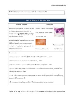 Medicine: Dermatology, 304
Survival for all draft มีข้อเสนอแนะ หรืออยากช่วยปรับปรุงติดต่อได้ที่ Facebook : “survival club”, www.dr-survival.com
เชื้อกรัมลบด้วย เช่น amoxicillin / clavulanic acid หรือ เพิ่ม aminoglycoside ด้วย
Tinea versicolor (Pityriasis versicolor)
Signs and Symptoms Investigation
Well-defined hypopigmented macules or patches
with fine branny scale usually located on the
chest, back, neck ดูใกล้ๆ มีริ้วๆที่ผื่น ขูดออกมีขุยอ
อกมา (Besnier sign positive)
รอยโรคขอบเขตชัดเจน มีหลากสีที่พบได้แต่ในรายหนึ่ง
มักมีสีเด่นๆ สีเดียวเช่น white (hypopigmentation,
alba type), red (rosy type), grey (ashy type) พบ
บ่อยตาม seborrheic areas
KOH พบ “spaghetti and meatballs”
Short fragmented curved hyphae
With thick- wall yeast
เชื้อ Malassezia furfur
Wood lamp; Golden yellow หยดหมึก parker
Managements :
- Ketoconazole shampoo ฟอกตัวทิ้งไว้ 2-3 นาทีแล้วล้างออก วันละ 1 ครั้ง นาน 2-4 สัปดาห์
- Clotrimazole cream or ketoconazole cream ทา bid นาน 4 สัปดาห์
- 2.5% selenium sulfide suspension ทาทิ้งไว้ 15 นาทีแล้วล้างออก วันละครั้ง นาน 2 สัปดาห์
- 20% sodium thiosulfate ทาวันละ 2 ครั้ง วิธีใช้เหมือนกัน 2 สัปดาห์ ยามีลักษณะเป็นผลึกเล็กๆ ต้องละลายน้าก่อน
ยาที่ผสมแล้ว จะมีอายุใช้ได้ 2 สัปดาห์
- ถ้าเป็นมากให้ยากิน ketoconazole 100-200mg/day x 7-14 days ระวัง ในผู้ป่วยโรคตับและผู้ป่วยสูงอายุเรื่อง drug
hepatitis ทาให้เกิด liver failure ได้
หรือ itraconazole 100 mg วันละครั้ง 2 สัปดาห์ หรือ fluconazole (200) 1 tab q 1wk x 4-6 wk
 
