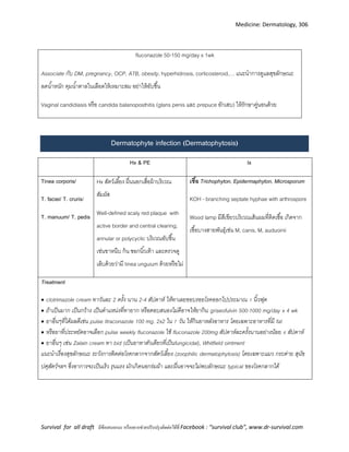 Medicine: Dermatology, 306
Survival for all draft มีข้อเสนอแนะ หรืออยากช่วยปรับปรุงติดต่อได้ที่ Facebook : “survival club”, www.dr-survival.com
fluconazole 50-150 mg/day x 1wk
Associate กับ DM, pregnancy, OCP, ATB, obesity, hyperhidrosis, corticosteroid,… แนะนาการดูแลสุขลักษณะ
ลดน้าหนัก คุมน้าตาลในเลือดให้เหมาะสม อย่าให้อับชื้น
Vaginal candidiasis หรือ candida balanoposthitis (glans penis และ prepuce อักเสบ) ให้รักษาคู่นอนด้วย
Dermatophyte infection (Dermatophytosis)
Hx & PE Ix
Tinea corporis/
T. faciei/ T. cruris/
T. manuum/ T. pedis
Hx สัตว์เลี้ยง ผื่นนอกเสื่อผ้าบริเวณ
สัมผัส
Well-defined scaly red plaque with
active border and central clearing,
annular or polycyclic บริเวณอับชื้น
เช่นขาหนีบ ก้น ซอกนิ้วเท้า และตรวจดู
เล็บด้วยว่ามี tinea unguium ด้วยหรือไม่
เชื้อ Trichophyton, Epidermaphyton, Microsporum
KOH - branching septate hyphae with arthrospore
Wood lamp มีสีเขียวบริเวณเส้นผมที่ติดเชื้อ เกิดจาก
เชื้อบางสายพันธุ์เช่น M, canis, M, auduoinii
Treatment
 clotrimazole cream ทาวันละ 2 ครั้ง นาน 2-4 สัปดาห์ ให้ทาเลยขอบรอยโรคออกไปประมาณ 1 นิ้วฟุต
 ถ้าเป็นมาก เป็นกว้าง เป็นตาแหน่งที่ทายาก หรือตอบสนองไม่ดีอาจให้ยากิน griseofulvin 500-1000 mg/day x 4 wk
 ยาอื่นๆที่ได้ผลดีเช่น pulse Itraconazole 100 mg. 2x2 ใน 7 วัน ให้กินยาหลังอาหาร โดยเฉพาะอาหารที่มี fat
 หรือยาที่ประหยัดอาจเลือก pulse weekly fluconazole ใช้ fluconazole 200mg สัปดาห์ละครั้งนานอย่างน้อย 4 สัปดาห์
 ยาอื่นๆ เช่น Zalain cream ทา bid (เป็นยาทาตัวเดียวที่เป็นfungicidal), Whitfield ointment
แนะนาเรื่องสุขลักษณะ ระวังการติดต่อโรคกลากจากสัตว์เลี้ยง (zoophilic dermatophytosis) โดยเฉพาะแมว กระต่าย สุนัข
ปศุสัตว์ฯลฯ ซึ่งอาการจะเป็นเร็ว รุนแรง มักเกิดนอกร่มผ้า และผื่นอาจจะไม่พบลักษณะ typical ของโรคกลากได้
 