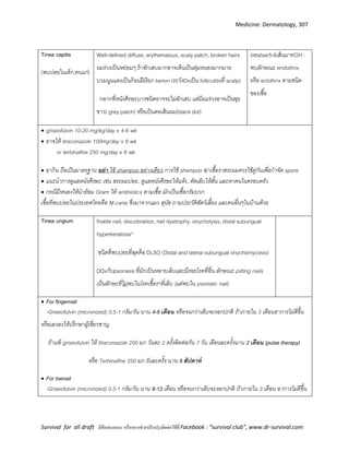 Medicine: Dermatology, 307
Survival for all draft มีข้อเสนอแนะ หรืออยากช่วยปรับปรุงติดต่อได้ที่ Facebook : “survival club”, www.dr-survival.com
Tinea capitis
(พบบ่อยในเด็ก,คนแก่)
Well-defined diffuse, erythematous, scaly patch, broken hairs
ผมร่วงเป็นหย่อมๆ ถ้าอักเสบมากอาจเห็นเป็นตุ่มหนองมากมาย
บวมนูนแดงเป็นก้อนฝีเรียก kerion (ระวังDxเป็น folliculitisที่ scalp)
กลากที่หนังศีรษะบางชนิดอาจจะไม่อักเสบ แต่มีผมร่วงอาจเป็นขุย
ขาว( grey patch) หรือเป็นตอเส้นผม(black dot)
ถอนhair5-6เส้นมาKOH :
พบลักษณะ endothrix
หรือ ectothrix ตามชนิด
ของเชื้อ
 griseofulvin 10-20 mg/kg/day x 4-6 wk
 อาจให้ itraconazole 100mg/day x 6 wk
or terbinafine 250 mg/day x 6 wk
 ยากิน ถือเป็นมาตรฐาน อย่ำ ใช้ shampoo อย่างเดียว การใช้ shampoo ฆ่าเชื้อราสระผมควรใช้คู่กันเพื่อกาจัด spore
 แนะนาการดูแลหนังศีรษะ เช่น สระผมบ่อย, ดูแลหนังศีรษะให้แห้ง, ตัดเล็บให้สั้น และหาคนในครอบครัว
 กรณีมีหนองให้นาย้อม Gram ให้ antibiotics ตามเชื้อ มักเป็นเชื้อกรัมบวก
เชื้อที่พบบ่อยในประเทศไทยคือ M.canis ซึ่งมาจากแมว สุนัข ถามประวัติสัตว์เลี้ยง และคนอื่นๆในบ้านด้วย
Tinea ungium friable nail, discoloration, nail dystrophy, onycholysis, distal subungual
hyperkeratosis*
ชนิดที่พบบ่อยที่สุดคือ DLSO (Distal and lateral subungual onychomycosis)
DDxกับpsoriasis ที่มักเป็นหลายเล็บและมีรอยโรคที่อื่น ลักษณะ pitting nails
เป็นลักษะที่ไม่พบในโรคเชื้อราที่เล็บ (แต่พบใน psoriatic nail)
 For fingernail
-Griseofulvin (micronized) 0.5-1 กรัม/วัน นาน 4-6 เดือน หรือจนกว่าเล็บจะงอกปกติ ถ้าภายใน 3 เดือนอาการไม่ดีขึ้น
หรือเลวลงให้ปรึกษาผู้เชี่ยวชาญ
ถ้าแพ้ griseofulvin ให้ Itraconazole 200 มก วันละ 2 ครั้งติดต่อกัน 7 วัน เดือนละครั้งนาน 2 เดือน (pulse therapy)
หรือ Terbinafine 250 มก.วันละครั้ง นาน 6 สัปดำห์
 For toenail
-Griseofulvin (micronized) 0.5-1 กรัม/วัน นาน 8-12 เดือน หรือจนกว่าเล็บจะงอกปกติ ถ้าภายใน 3 เดือน อาการไม่ดีขึ้น
 